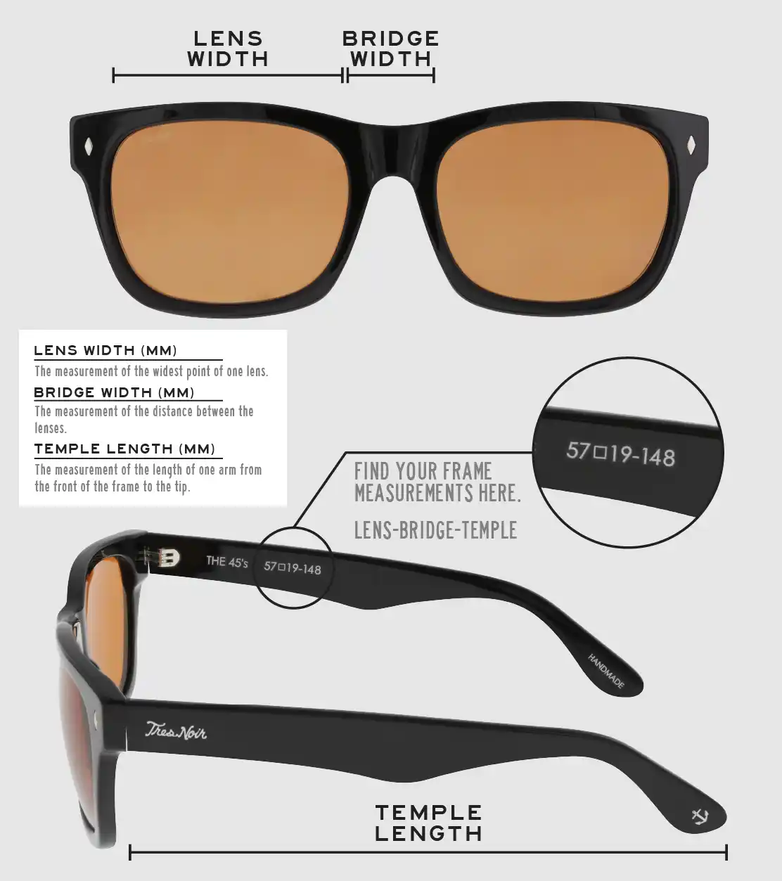 Lens Width: the measurement (in mm) of the widest point of one lens. Bridge Width: the measurement (in mm) of the distance between lenses. Temple Length: the measurement of the length of one arm from the front of the frame to the tip. Measurements are found on the inside of one of the arms in a lens-bridge-temple pattern.