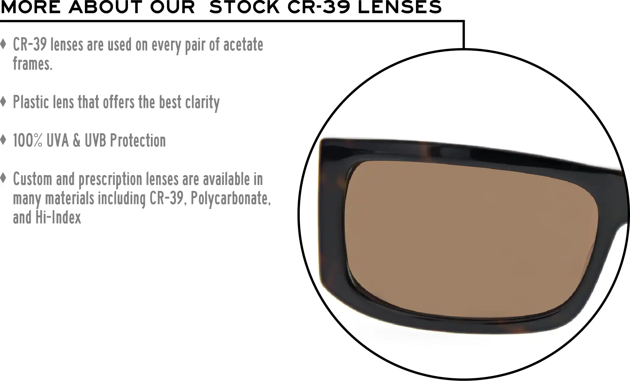More about our stock cr-39 lenses: CR-39 lenses are used on every pair of acetate frames. Best plastic for clarity. 100% UVA & UVB protection. Shatterproof plastic. Custom and prescription lenses are available in many materials including CR-39, Polycarbonate, and Hi-Index.