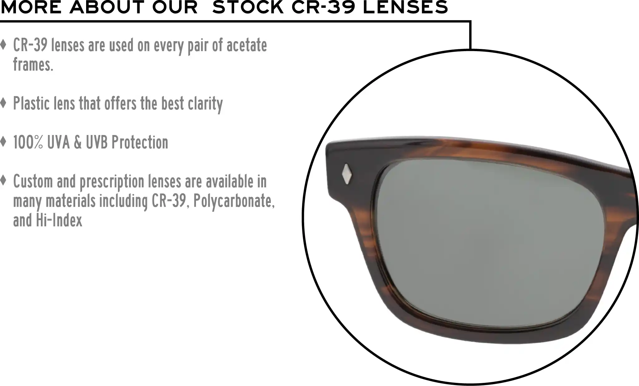 More about our stock cr-39 lenses: CR-39 lenses are used on every pair of acetate frames. Best plastic for clarity. 100% UVA & UVB protection. Shatterproof plastic. Custom and prescription lenses are available in many materials including CR-39, Polycarbonate, and Hi-Index.