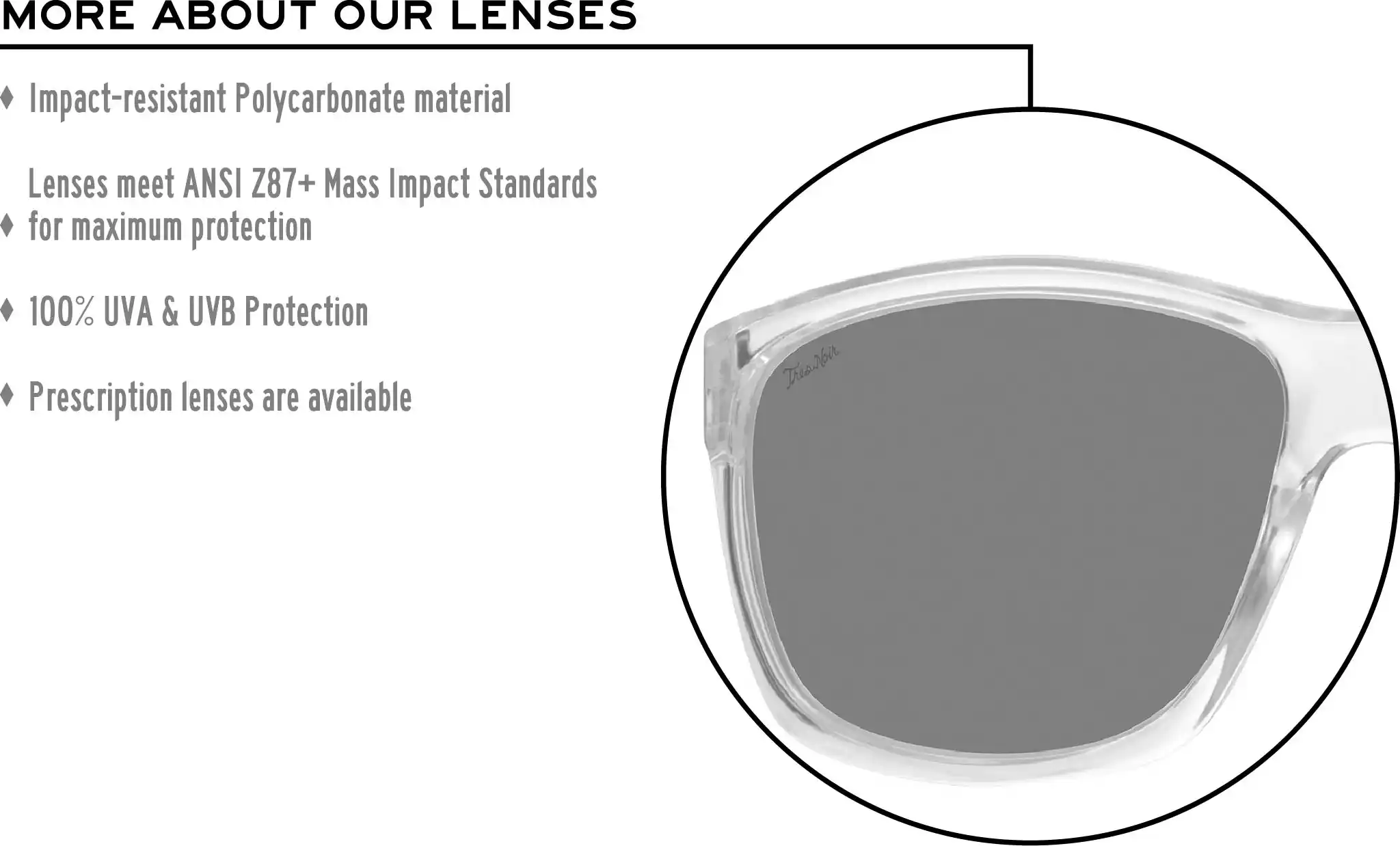 More about our lenses. Impact-resistant Polycarbonate material. Lenses meet ANSI Z87+ Mass Impact Standards for maximum protection. 100% UVA & UVB Protection. Single Vision prescription lenses are available.