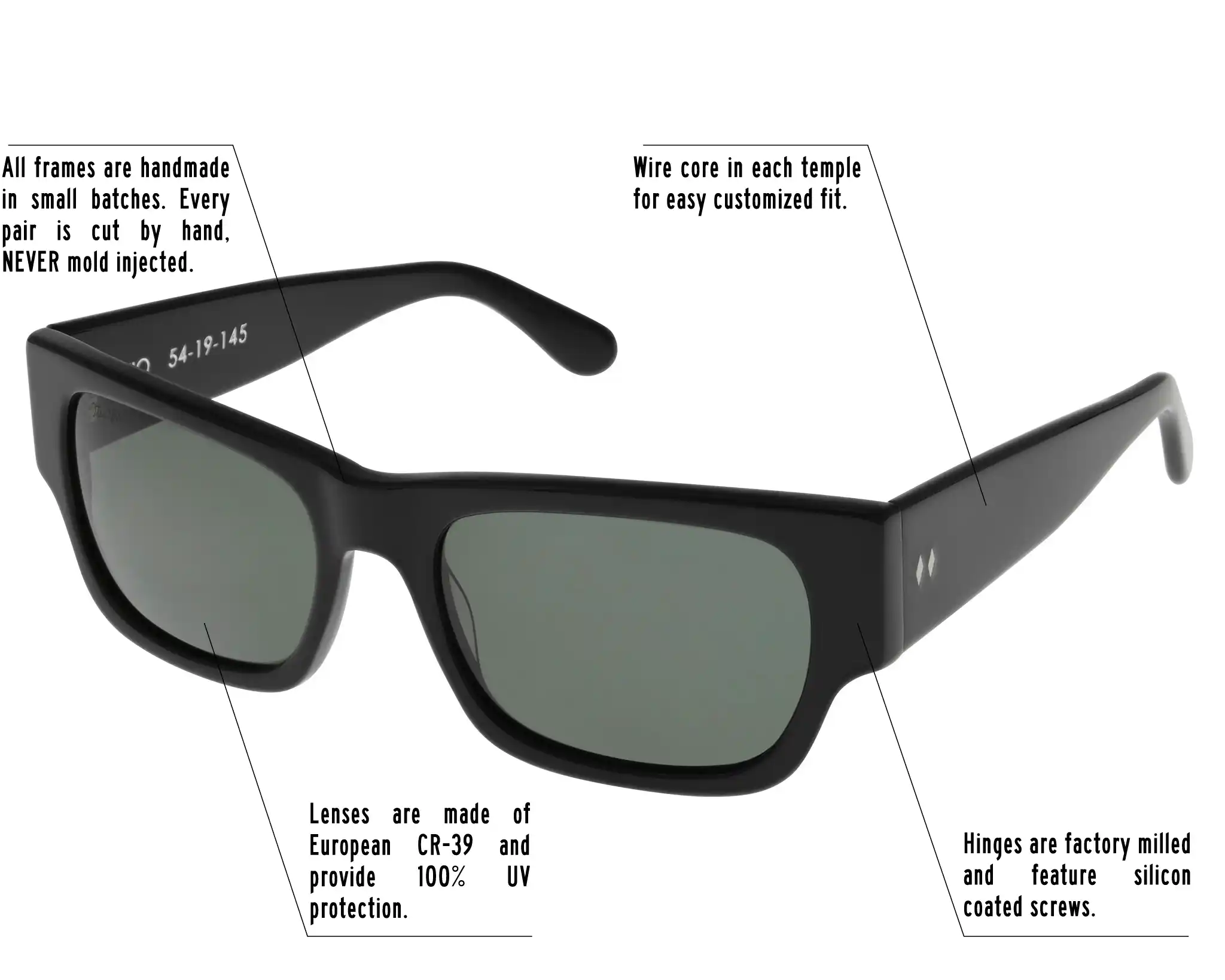 Hinges are factory milled and feature silicon coated screws. All frames are handmade in small batches. Every pair is cut by hand. Never Mold injected. Wire core in each temple for easy customized fit. Lenses are made of shatterproof European CR-39 and provide 100% UV protection.