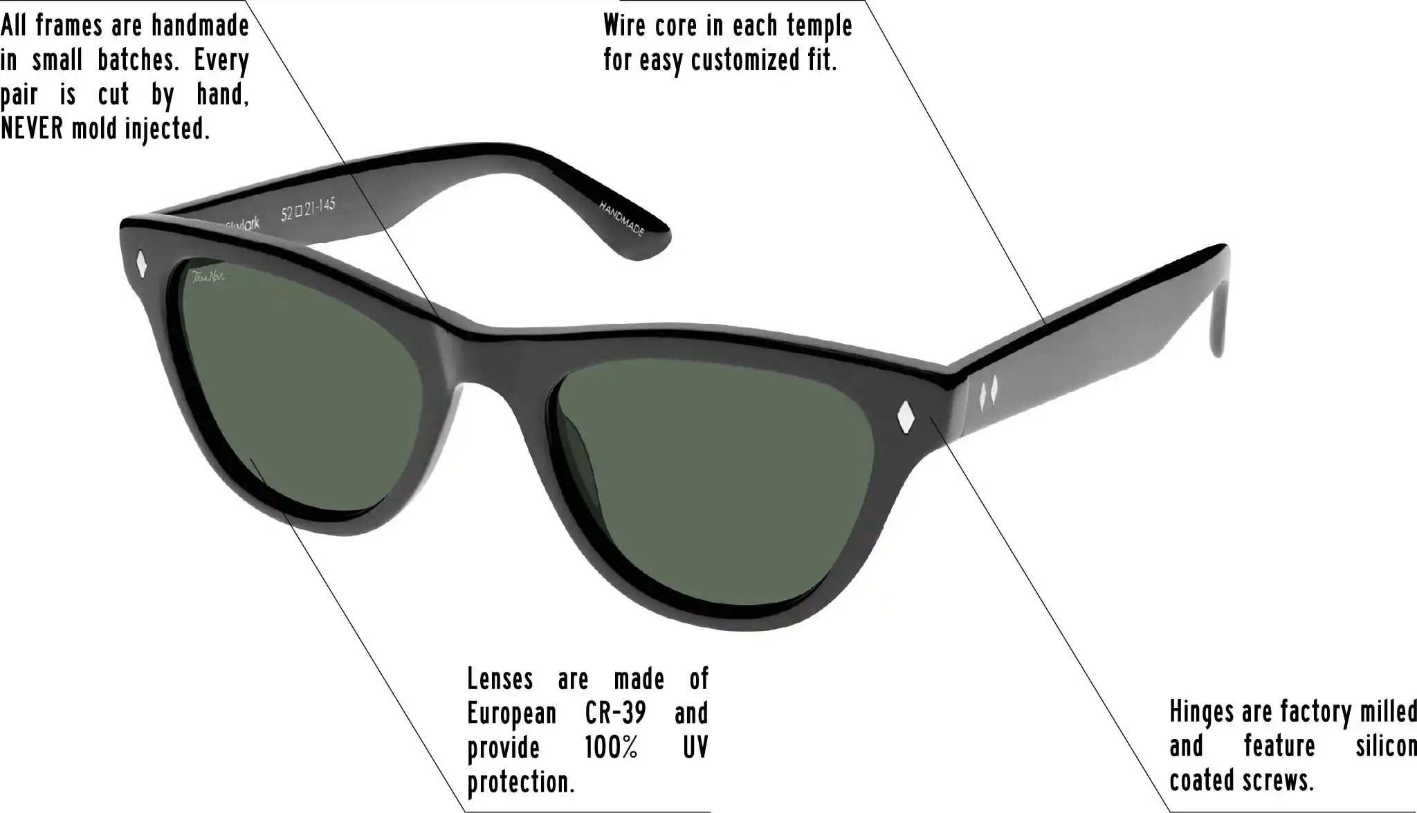 Hinges are factory milled and feature silicon coated screws. All frames are handmade in small batches. Every pair is cut by hand. Never Mold injected. Wire core in each temple for easy customized fit. Lenses are made of shatterproof European CR-39 and provide 100% UV protection.