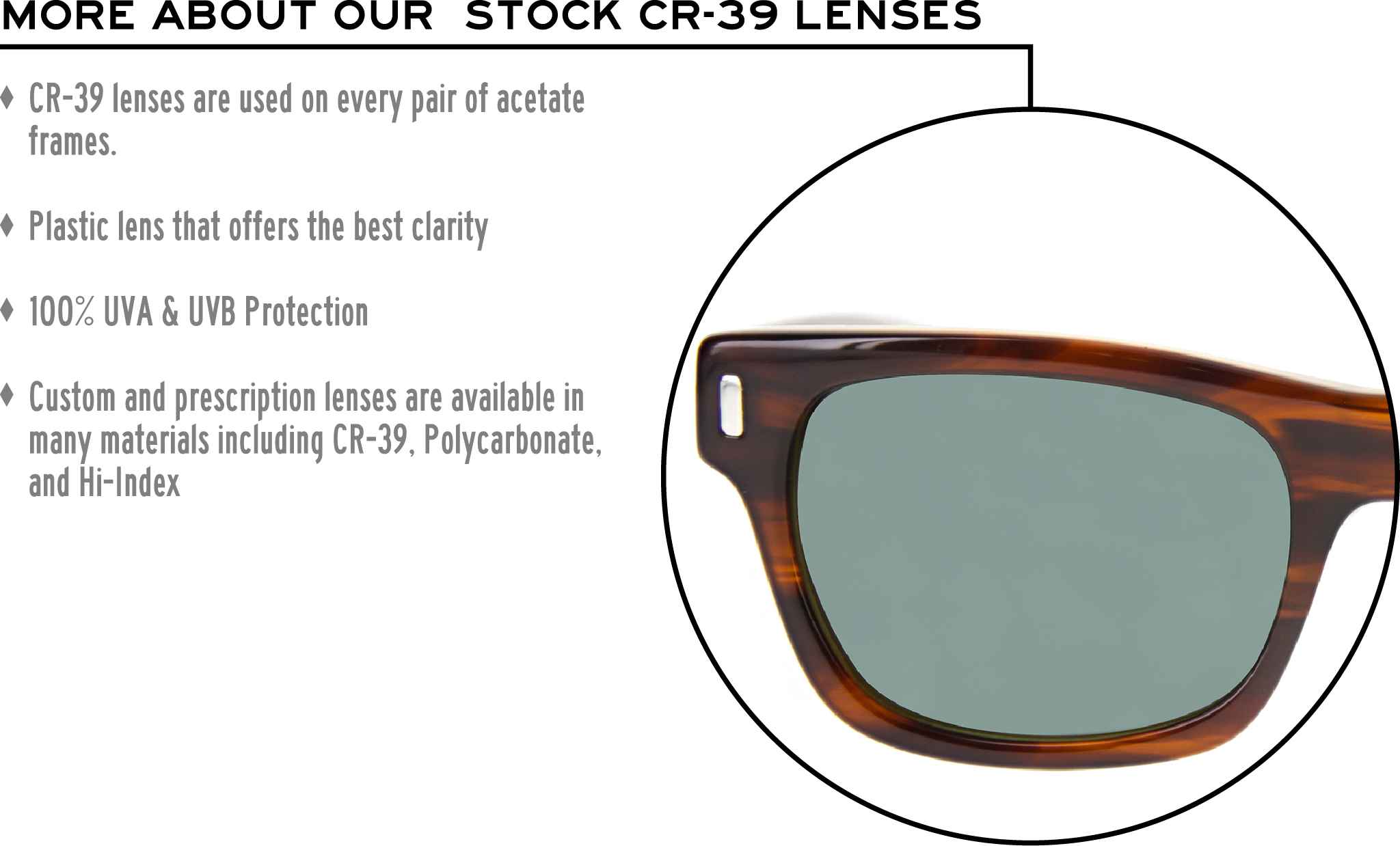 More about our stock cr-39 lenses: CR-39 lenses are used on every pair of acetate frames. Best plastic for clarity. 100% UVA & UVB protection. Shatterproof plastic. Custom and prescription lenses are available in many materials including CR-39, Polycarbonate, and Hi-Index.