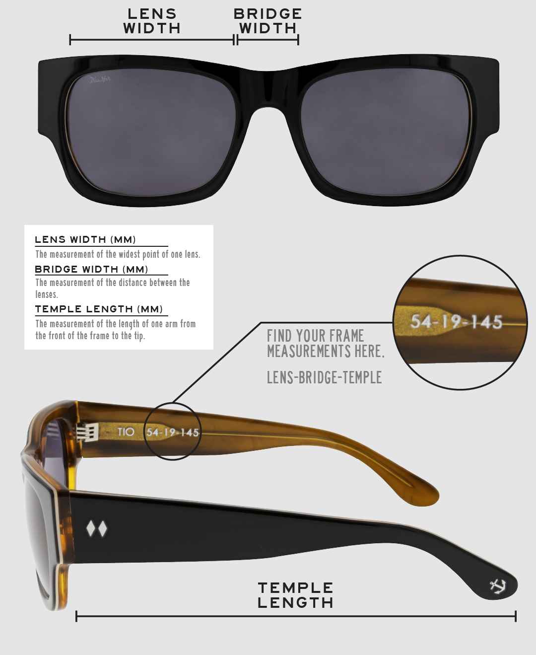 Lens Width: the measurement (in mm) of the widest point of one lens. Bridge Width: the measurement (in mm) of the distance between lenses. Temple Length: the measurement of the length of one arm from the front of the frame to the tip. Measurements are found on the inside of one of the arms in a lens-bridge-temple pattern.