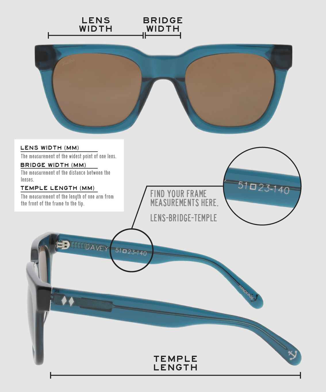 Lens Width: the measurement (in mm) of the widest point of one lens. Bridge Width: the measurement (in mm) of the distance between lenses. Temple Length: the measurement of the length of one arm from the front of the frame to the tip. Measurements are found on the inside of one of the arms in a lens-bridge-temple pattern.