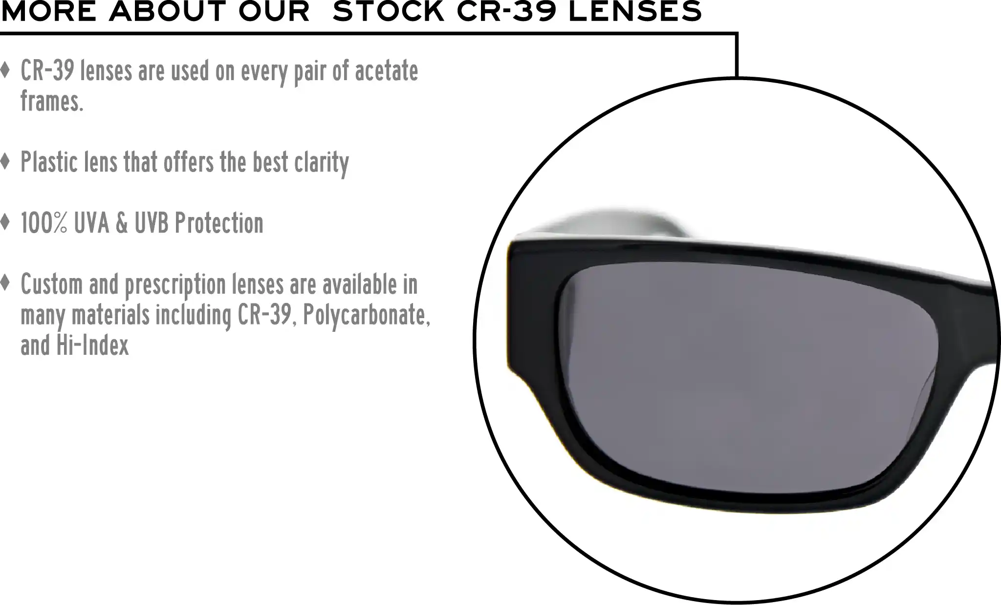 More about our stock cr-39 lenses: CR-39 lenses are used on every pair of acetate frames. Best plastic for clarity. 100% UVA & UVB protection. Shatterproof plastic. Custom and prescription lenses are available in many materials including CR-39, Polycarbonate, and Hi-Index.