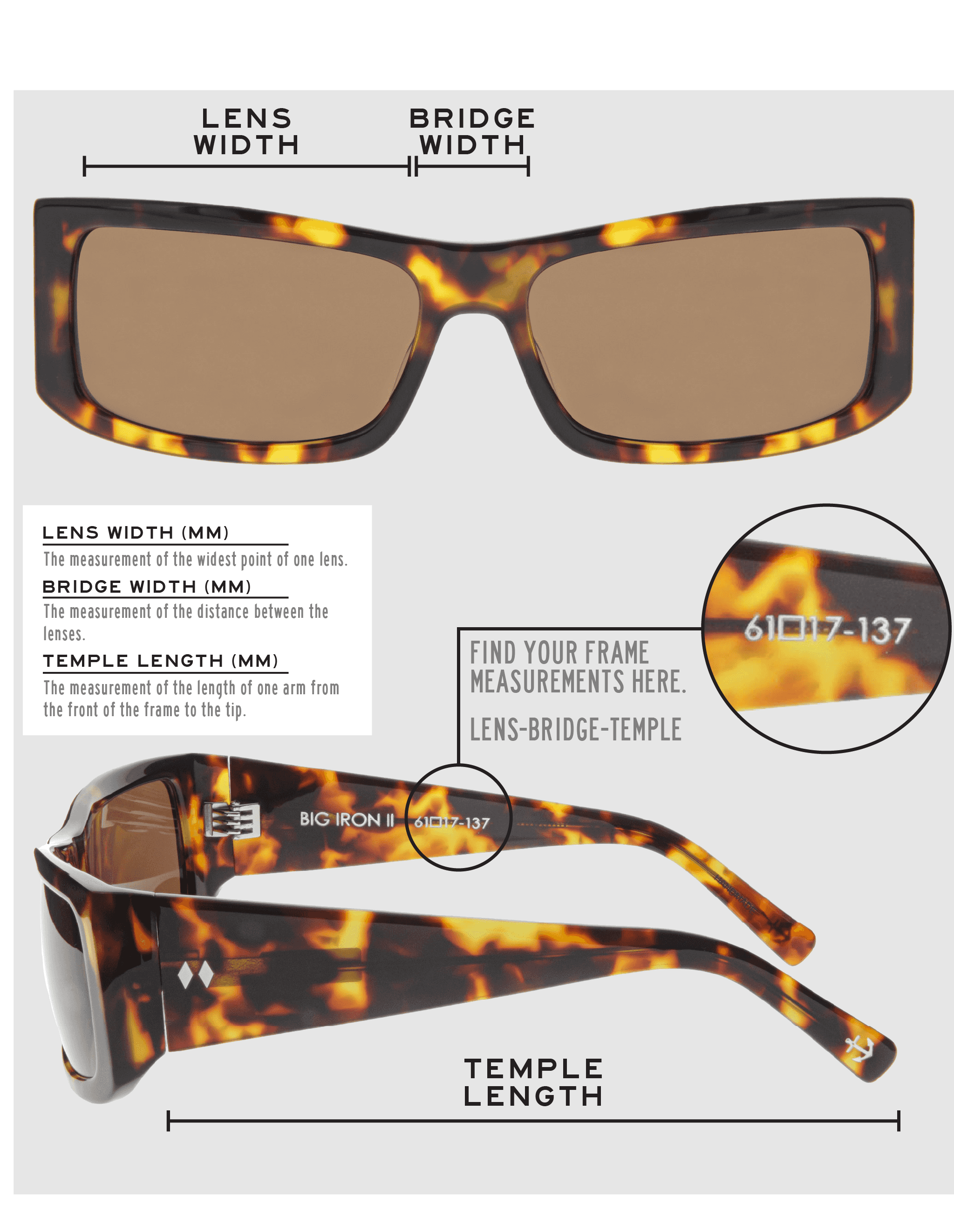 Lens Width: the measurement (in mm) of the widest point of one lens. Bridge Width: the measurement (in mm) of the distance between lenses. Temple Length: the measurement of the length of one arm from the front of the frame to the tip. Measurements are found on the inside of one of the arms in a lens-bridge-temple pattern.
