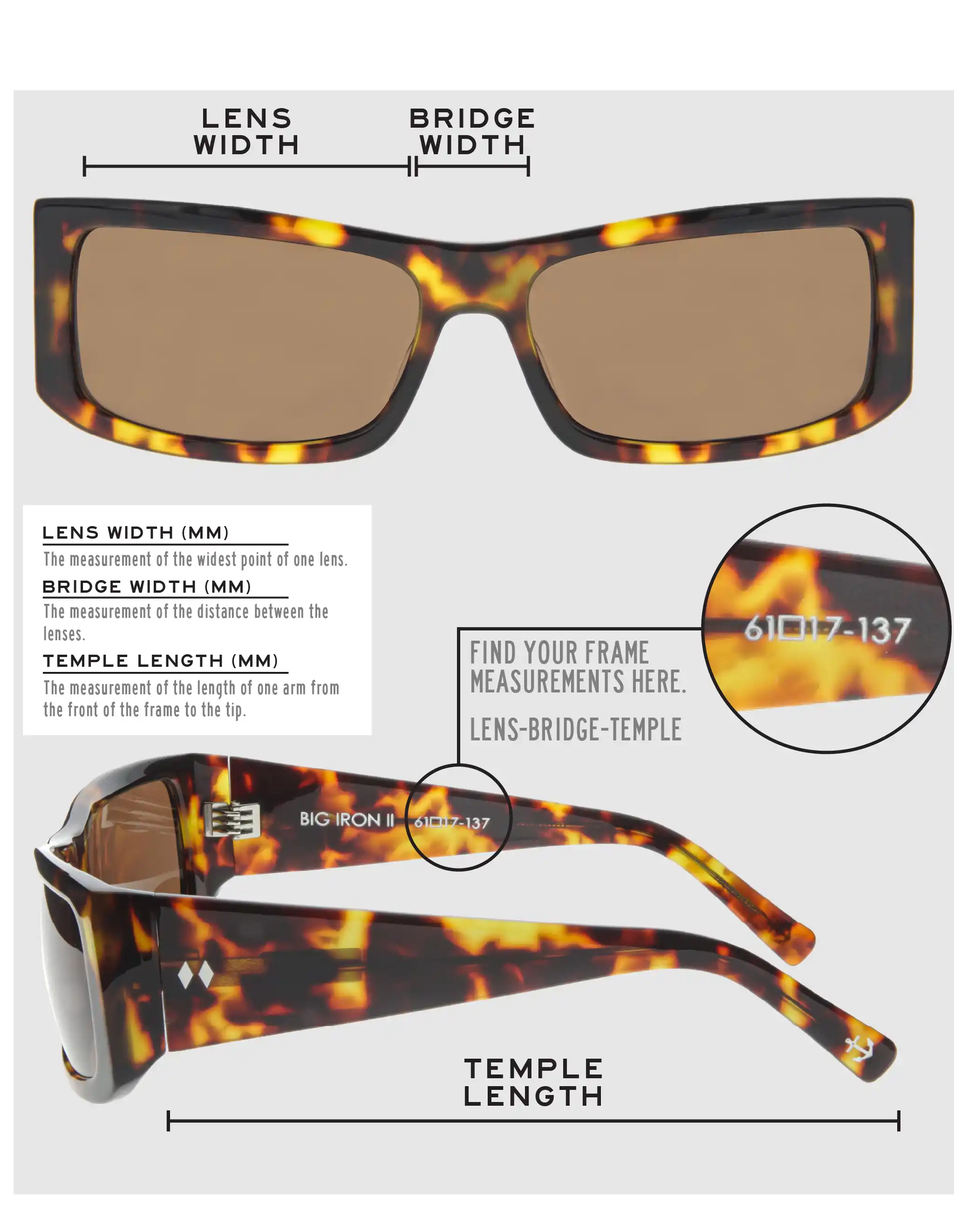 Lens Width: the measurement (in mm) of the widest point of one lens. Bridge Width: the measurement (in mm) of the distance between lenses. Temple Length: the measurement of the length of one arm from the front of the frame to the tip. Measurements are found on the inside of one of the arms in a lens-bridge-temple pattern.