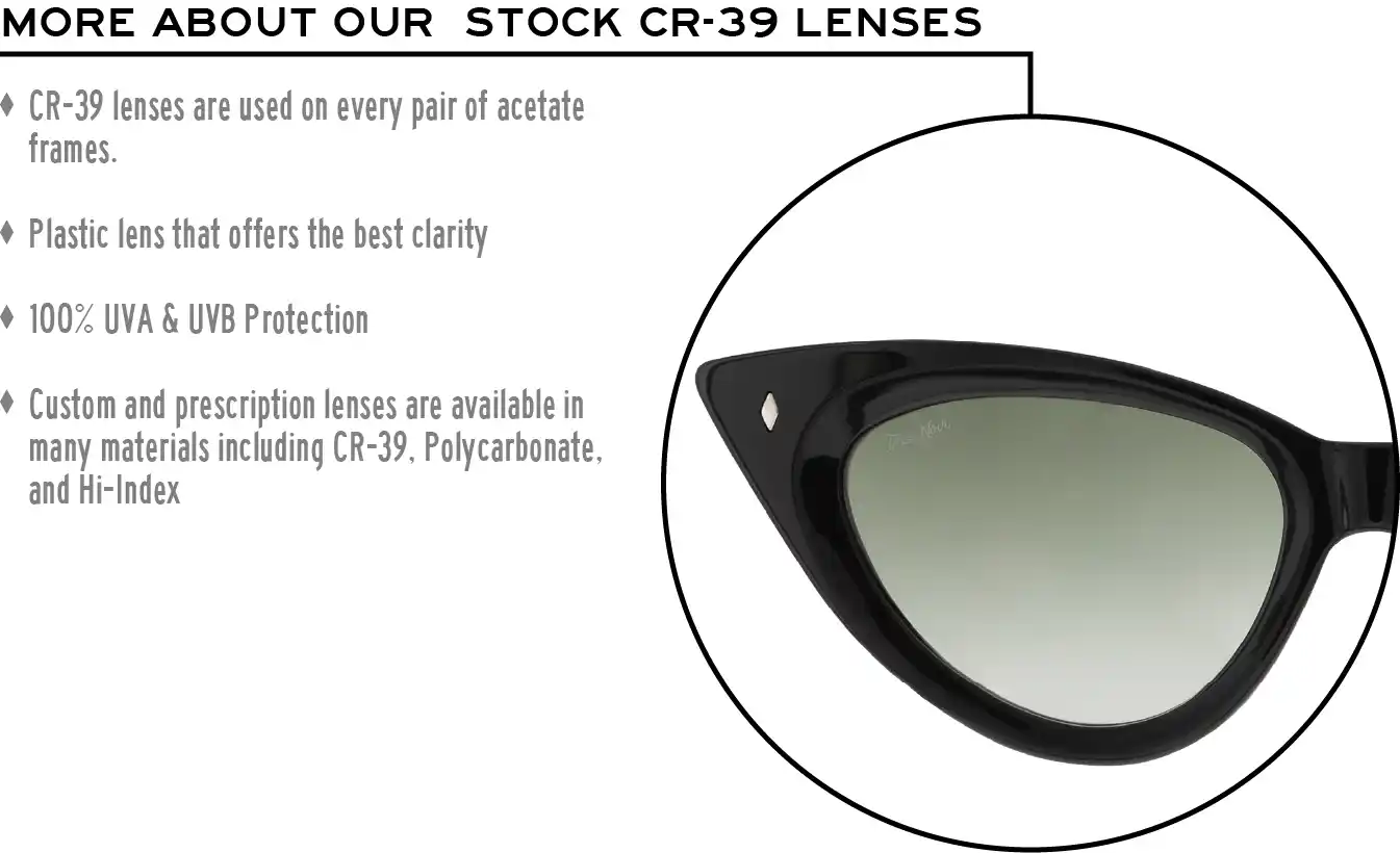 More about our stock cr-39 lenses: CR-39 lenses are used on every pair of acetate frames. Best plastic for clarity. 100% UVA & UVB protection. Shatterproof plastic. Custom and prescription lenses are available in many materials including CR-39, Polycarbonate, and Hi-Index.
