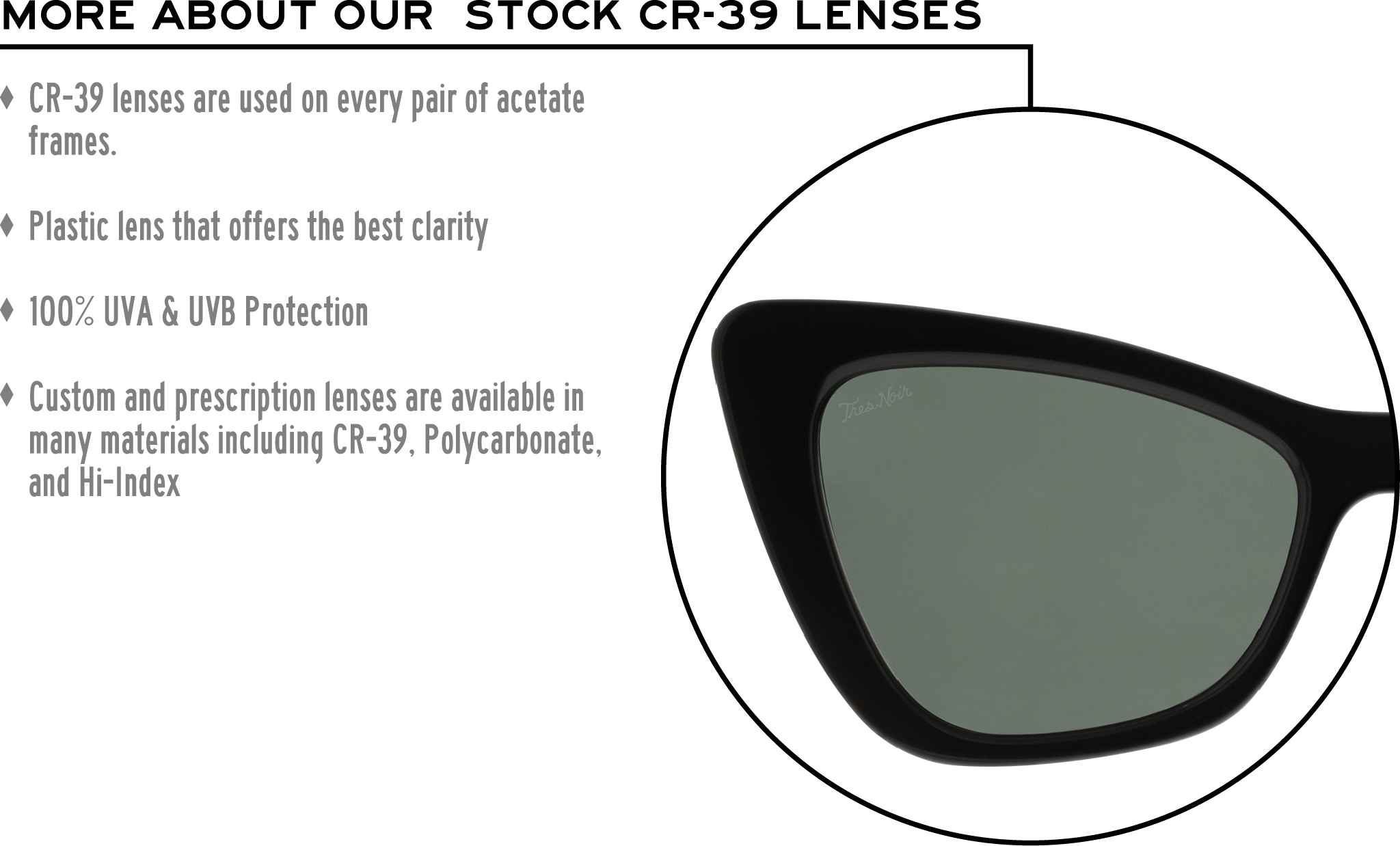 More about our stock cr-39 lenses: CR-39 lenses are used on every pair of acetate frames. Best plastic for clarity. 100% UVA & UVB protection. Shatterproof plastic. Custom and prescription lenses are available in many materials including CR-39, Polycarbonate, and Hi-Index.