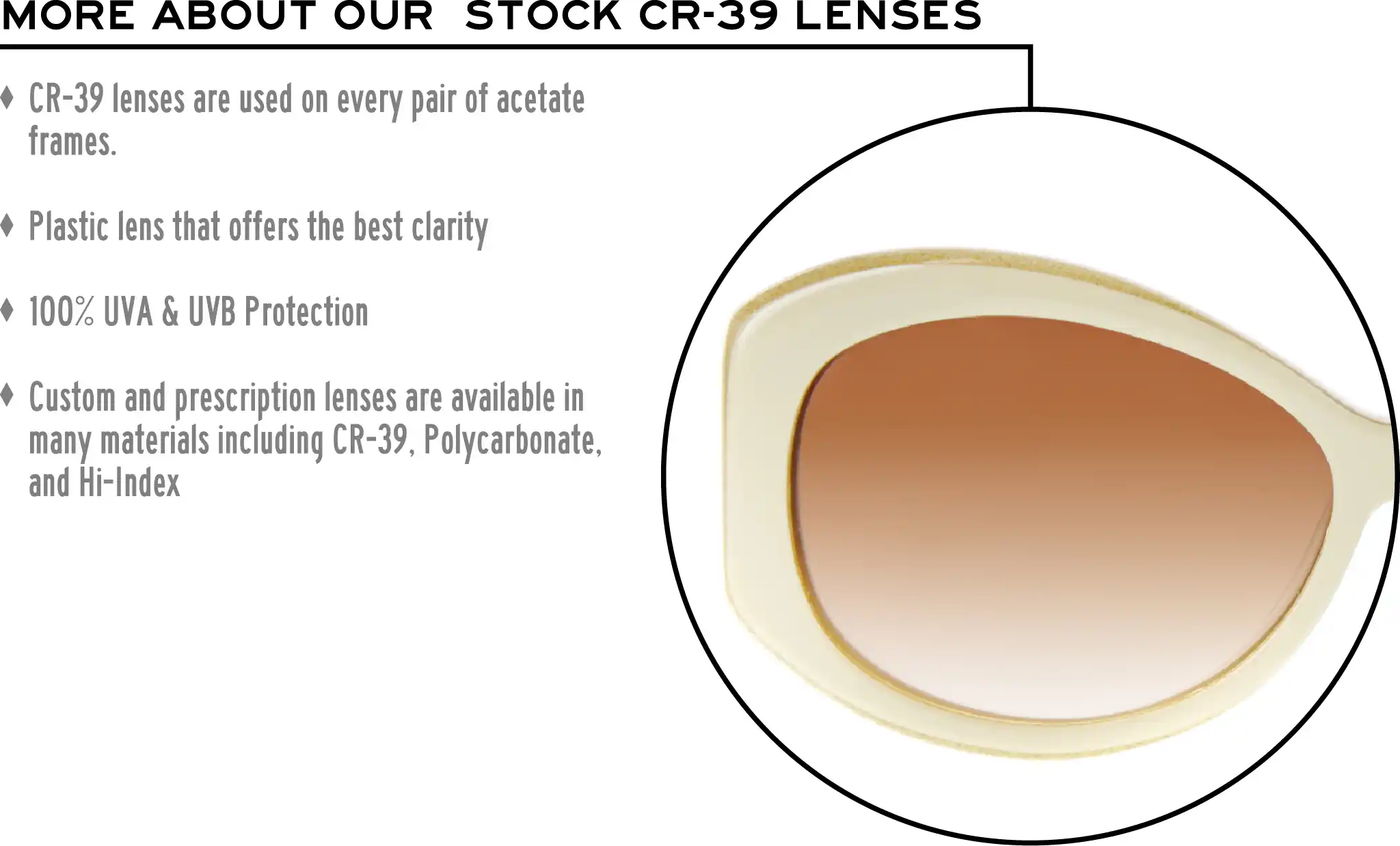 More about our stock cr-39 lenses: CR-39 lenses are used on every pair of acetate frames. Best plastic for clarity. 100% UVA & UVB protection. Shatterproof plastic. Custom and prescription lenses are available in many materials including CR-39, Polycarbonate, and Hi-Index.