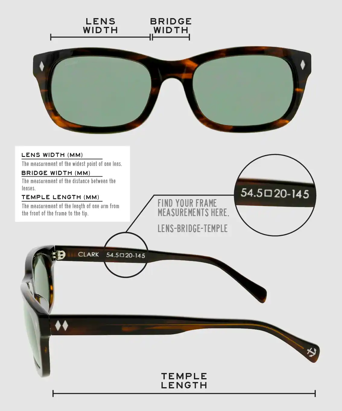 Lens Width: the measurement (in mm) of the widest point of one lens. Bridge Width: the measurement (in mm) of the distance between lenses. Temple Length: the measurement of the length of one arm from the front of the frame to the tip. Measurements are found on the inside of one of the arms in a lens-bridge-temple pattern.
