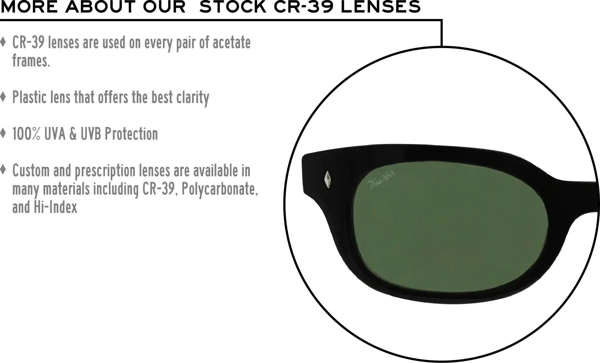 More about our stock cr-39 lenses: CR-39 lenses are used on every pair of acetate frames. Best plastic for clarity. 100% UVA & UVB protection. Shatterproof plastic. Custom and prescription lenses are available in many materials including CR-39, Polycarbonate, and Hi-Index.