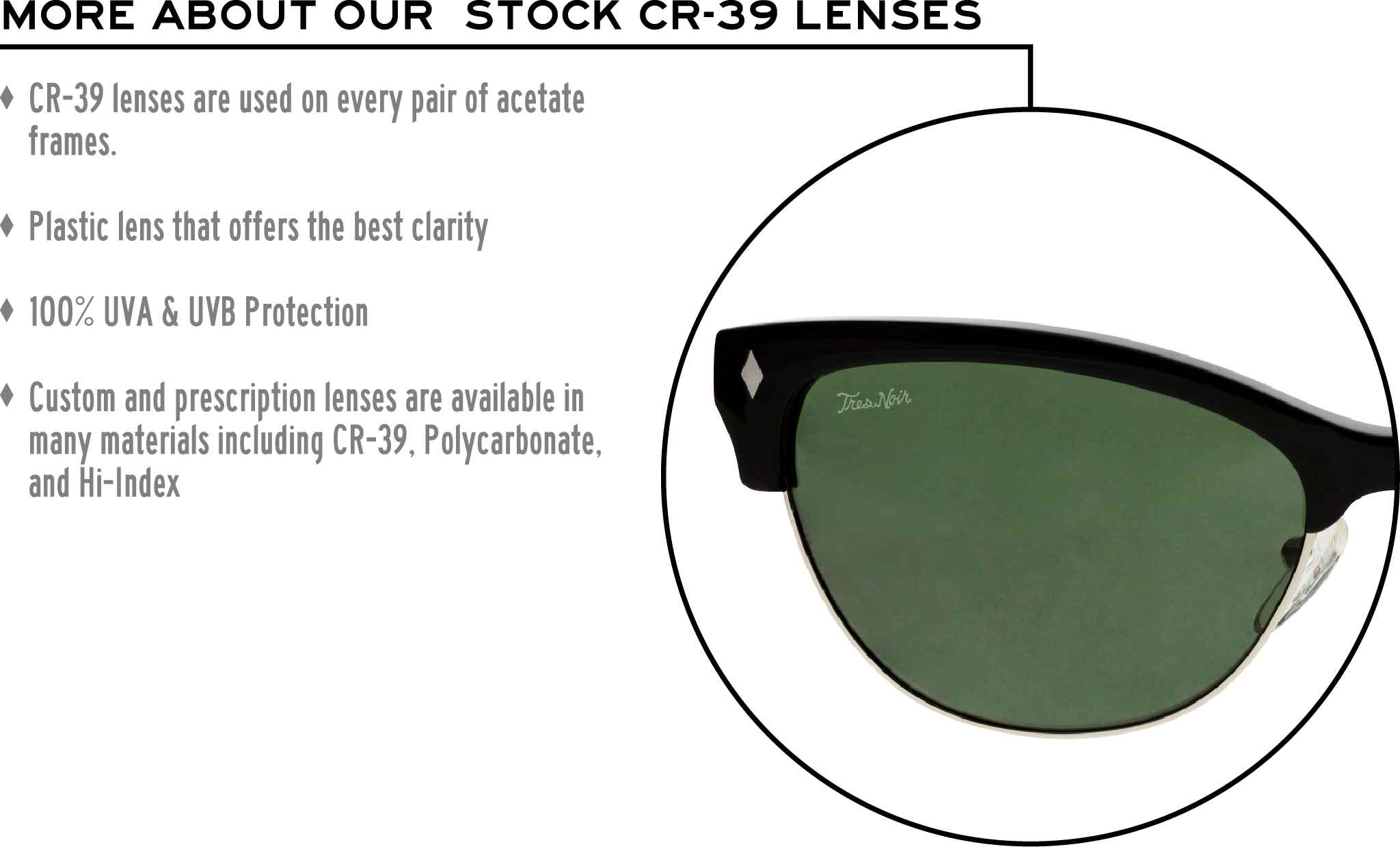 More about our stock cr-39 lenses: CR-39 lenses are used on every pair of acetate frames. Best plastic for clarity. 100% UVA & UVB protection. Shatterproof plastic. Custom and prescription lenses are available in many materials including CR-39, Polycarbonate, and Hi-Index.