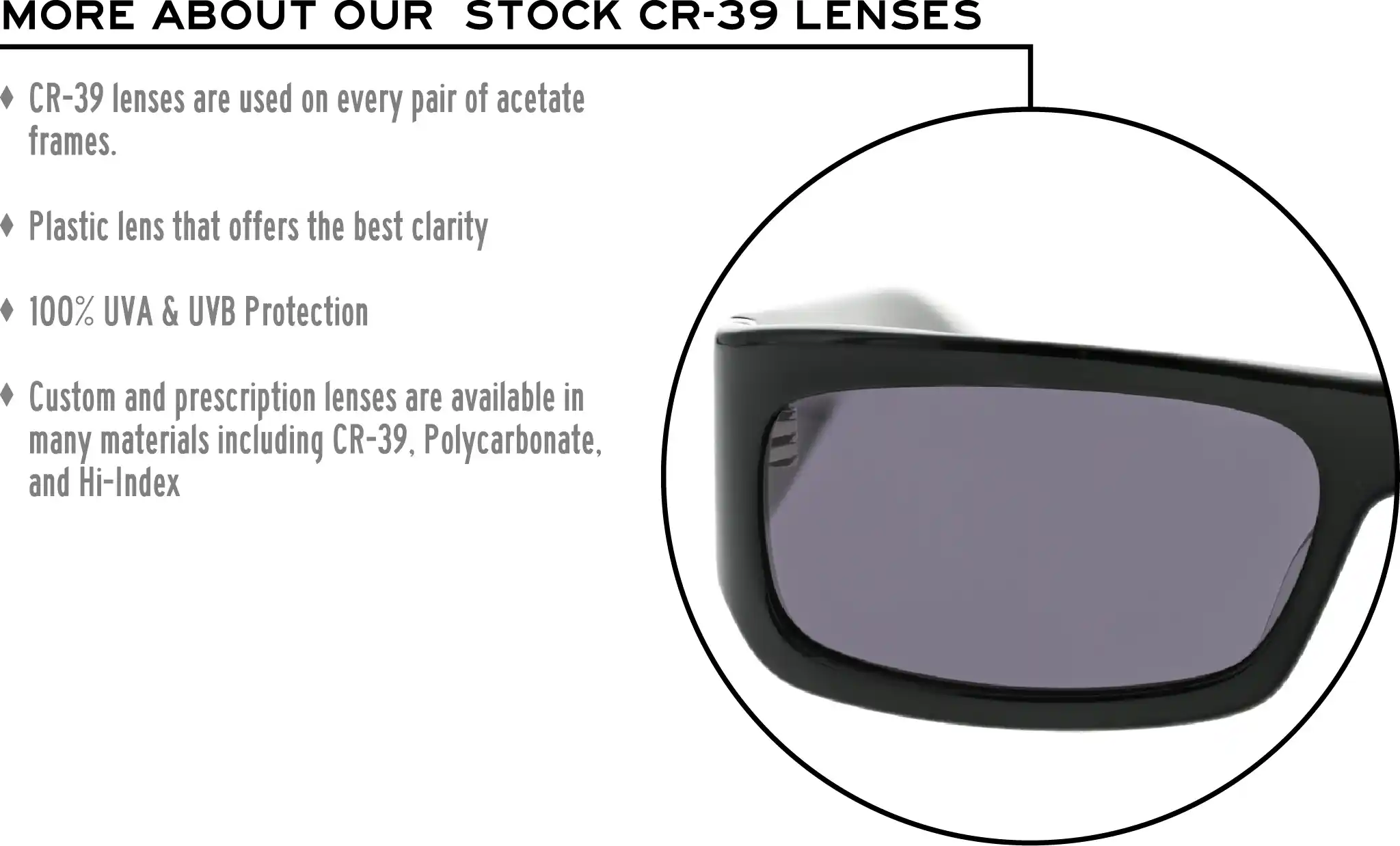 More about our stock cr-39 lenses: CR-39 lenses are used on every pair of acetate frames. Best plastic for clarity. 100% UVA & UVB protection. Shatterproof plastic. Custom and prescription lenses are available in many materials including CR-39, Polycarbonate, and Hi-Index.