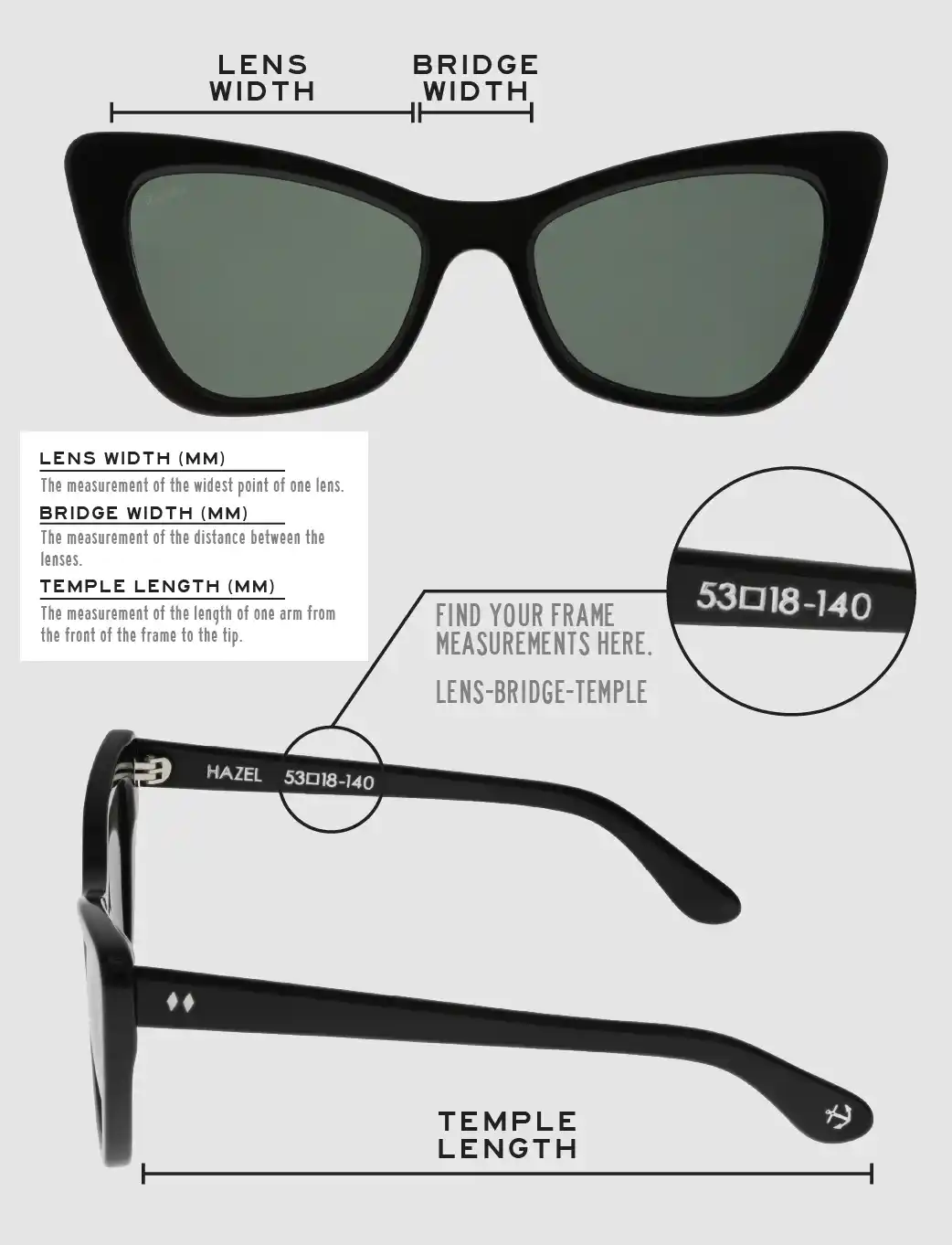 Lens Width: the measurement (in mm) of the widest point of one lens. Bridge Width: the measurement (in mm) of the distance between lenses. Temple Length: the measurement of the length of one arm from the front of the frame to the tip. Measurements are found on the inside of one of the arms in a lens-bridge-temple pattern.