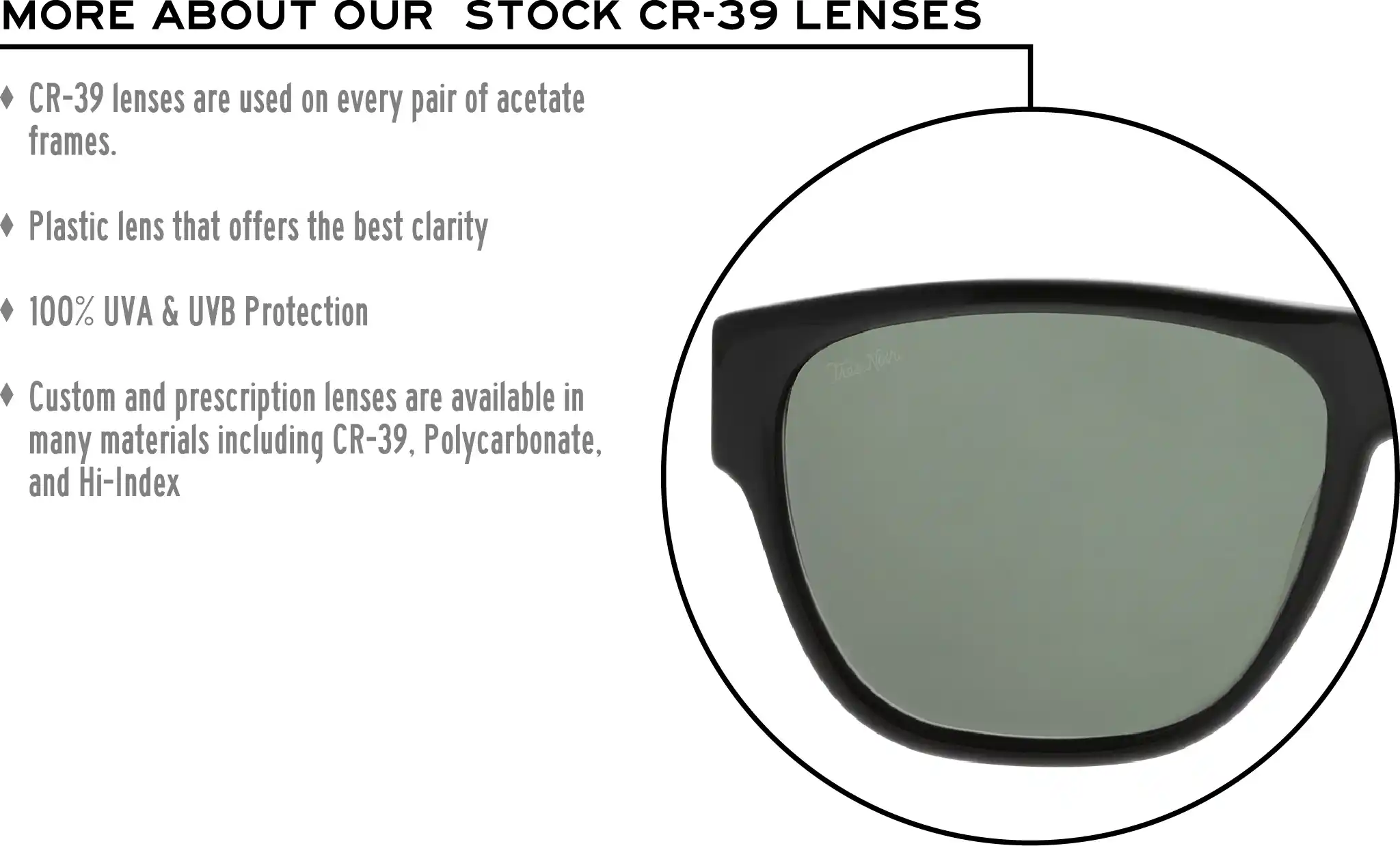 More about our stock cr-39 lenses: CR-39 lenses are used on every pair of acetate frames. Best plastic for clarity. 100% UVA & UVB protection. Shatterproof plastic. Custom and prescription lenses are available in many materials including CR-39, Polycarbonate, and Hi-Index.