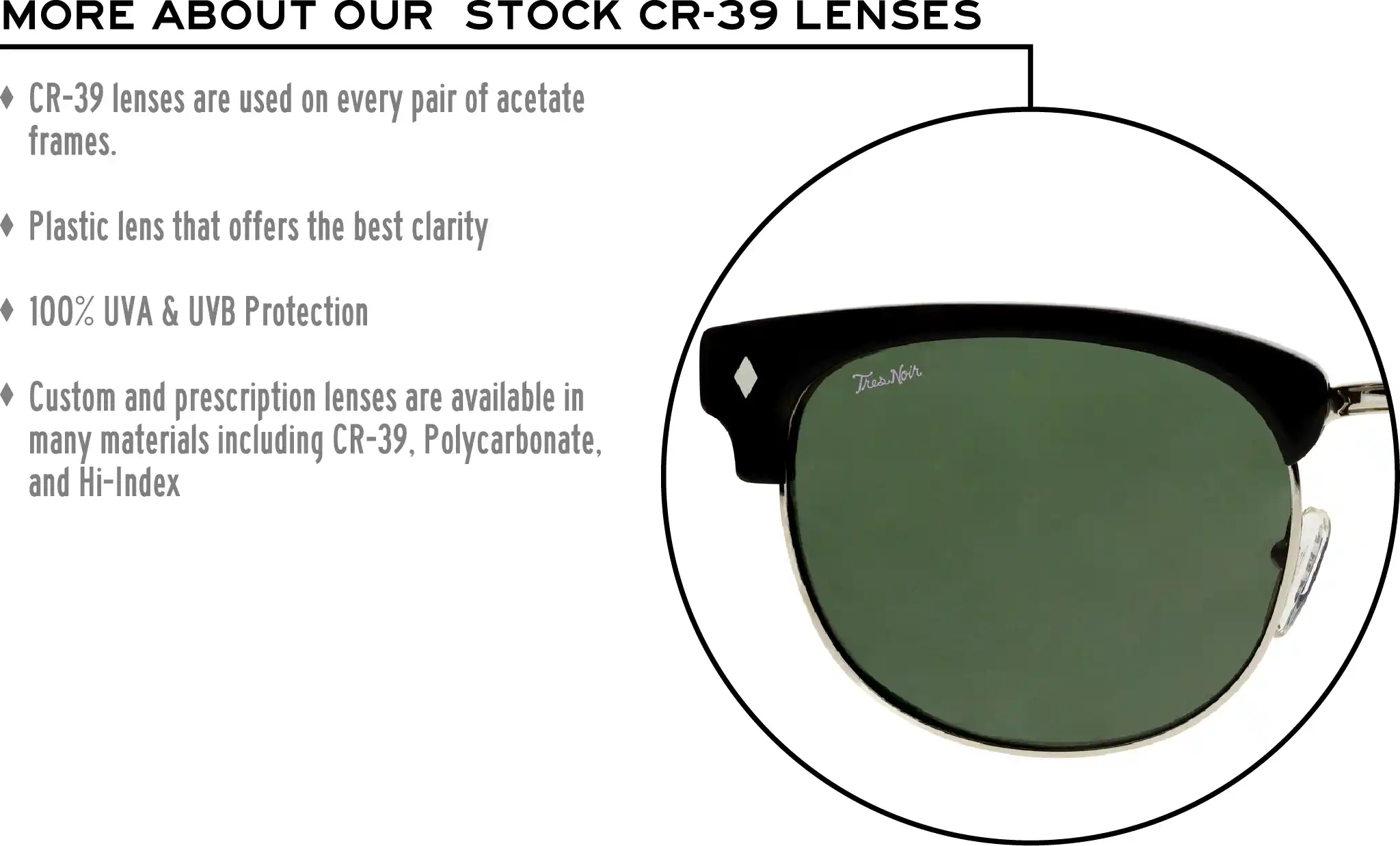 More about our stock cr-39 lenses: CR-39 lenses are used on every pair of acetate frames. Best plastic for clarity. 100% UVA & UVB protection. Shatterproof plastic. Custom and prescription lenses are available in many materials including CR-39, Polycarbonate, and Hi-Index.