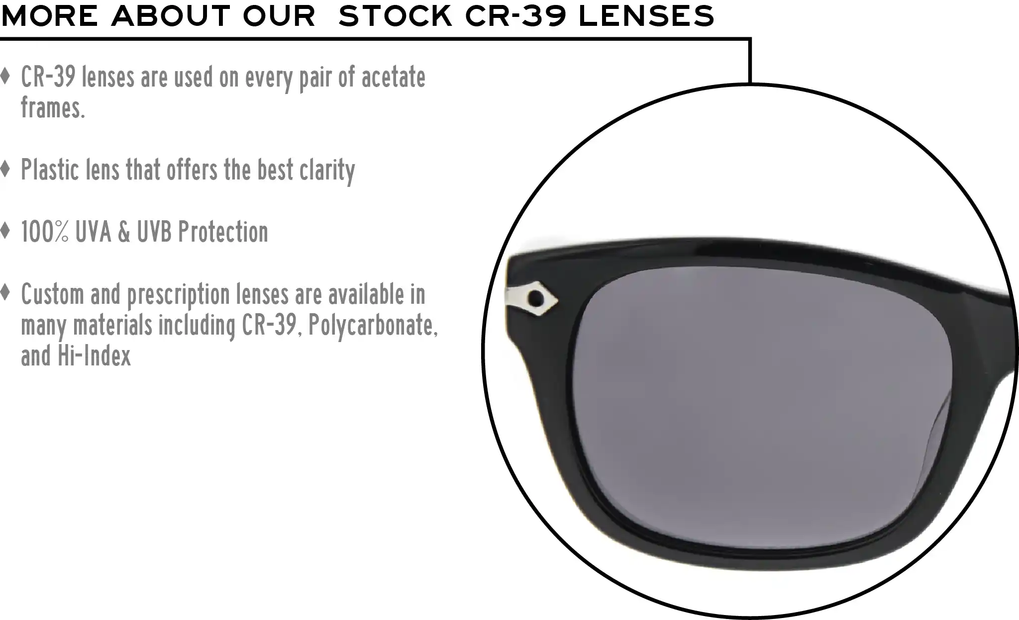 More about our stock cr-39 lenses: CR-39 lenses are used on every pair of acetate frames. Best plastic for clarity. 100% UVA & UVB protection. Shatterproof plastic. Custom and prescription lenses are available in many materials including CR-39, Polycarbonate, and Hi-Index.