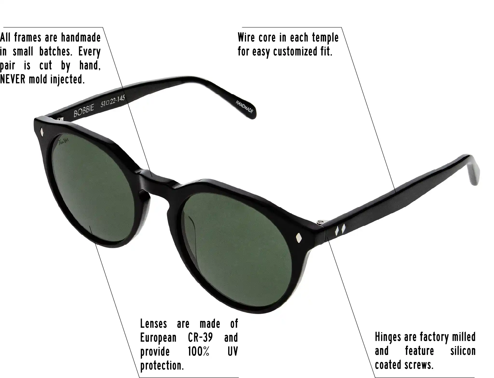 Hinges are factory milled and feature silicon coated screws. All frames are handmade in small batches. Every pair is cut by hand. Never Mold injected. Wire core in each temple for easy customized fit. Lenses are made of shatterproof European CR-39 and provide 100% UV protection.