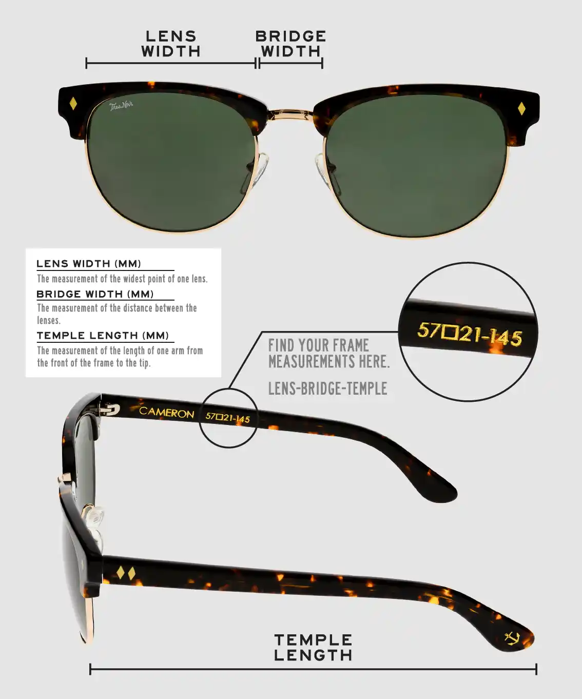 Lens Width: the measurement (in mm) of the widest point of one lens. Bridge Width: the measurement (in mm) of the distance between lenses. Temple Length: the measurement of the length of one arm from the front of the frame to the tip. Measurements are found on the inside of one of the arms in a lens-bridge-temple pattern.