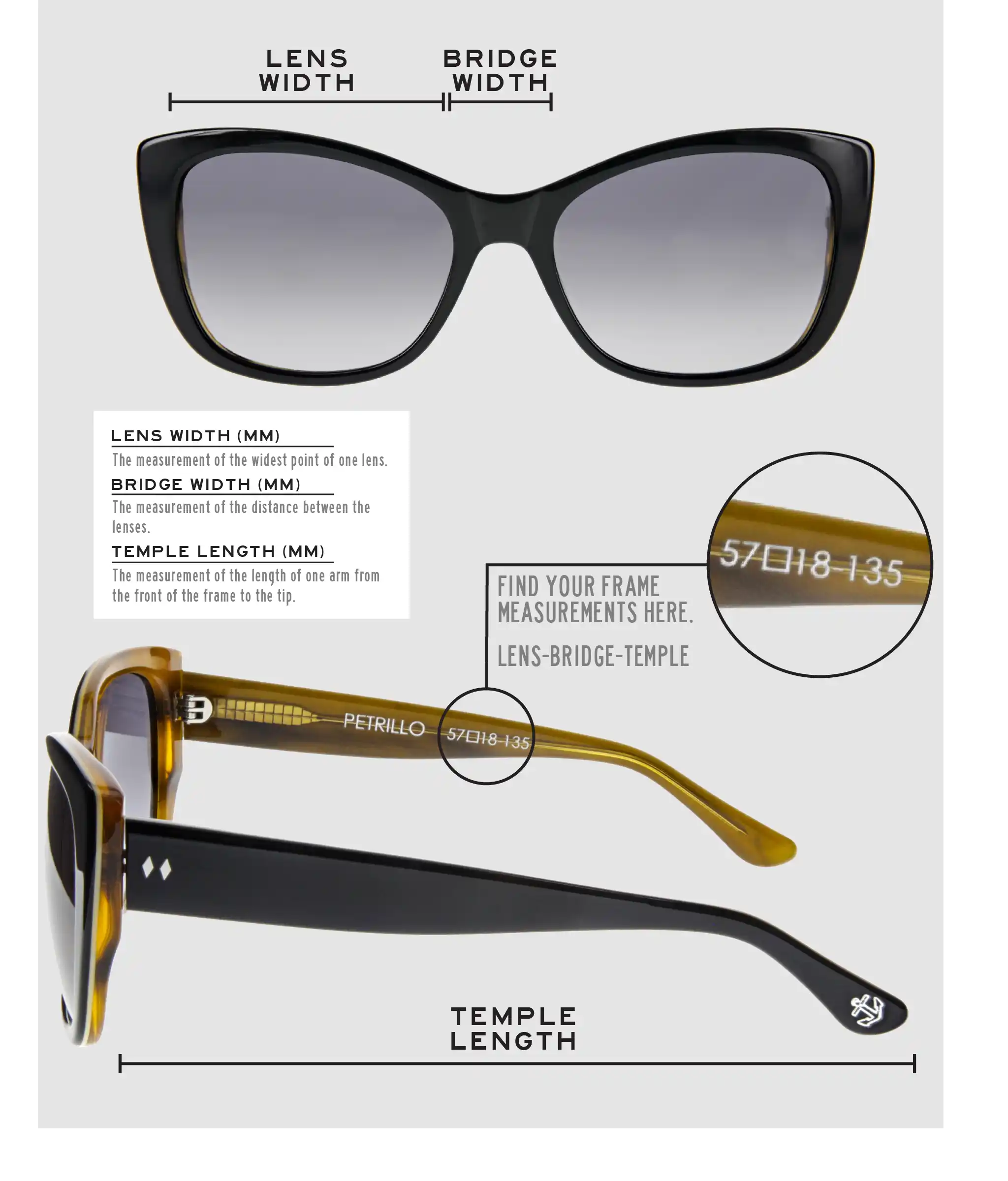 Lens Width: the measurement (in mm) of the widest point of one lens. Bridge Width: the measurement (in mm) of the distance between lenses. Temple Length: the measurement of the length of one arm from the front of the frame to the tip. Measurements are found on the inside of one of the arms in a lens-bridge-temple pattern.