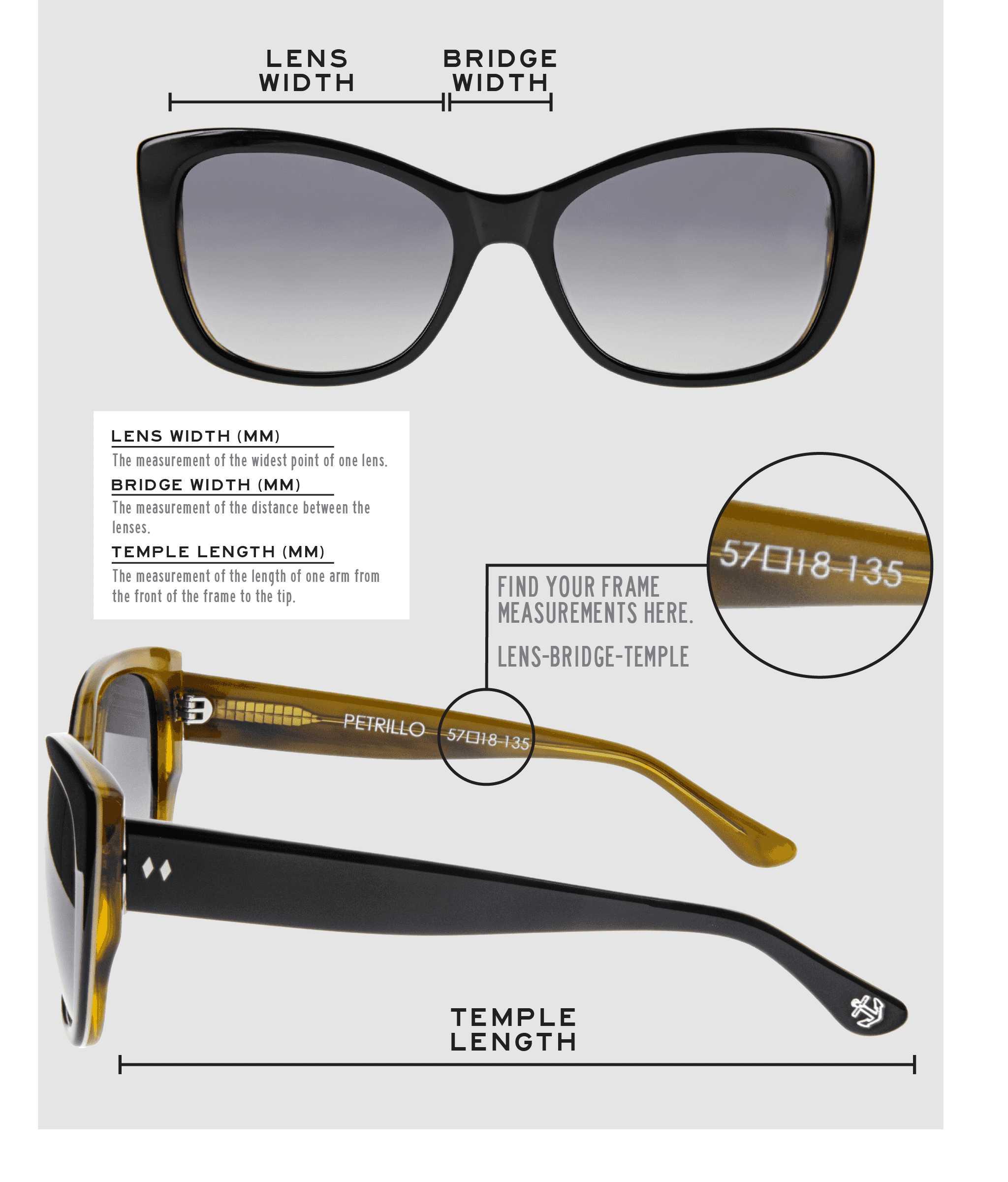 Lens Width: the measurement (in mm) of the widest point of one lens. Bridge Width: the measurement (in mm) of the distance between lenses. Temple Length: the measurement of the length of one arm from the front of the frame to the tip. Measurements are found on the inside of one of the arms in a lens-bridge-temple pattern.