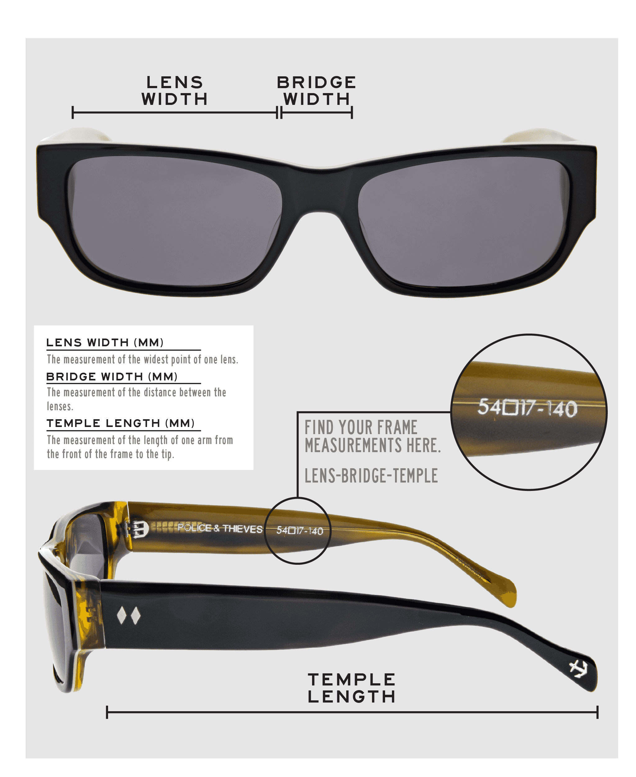 Lens Width: the measurement (in mm) of the widest point of one lens. Bridge Width: the measurement (in mm) of the distance between lenses. Temple Length: the measurement of the length of one arm from the front of the frame to the tip. Measurements are found on the inside of one of the arms in a lens-bridge-temple pattern.