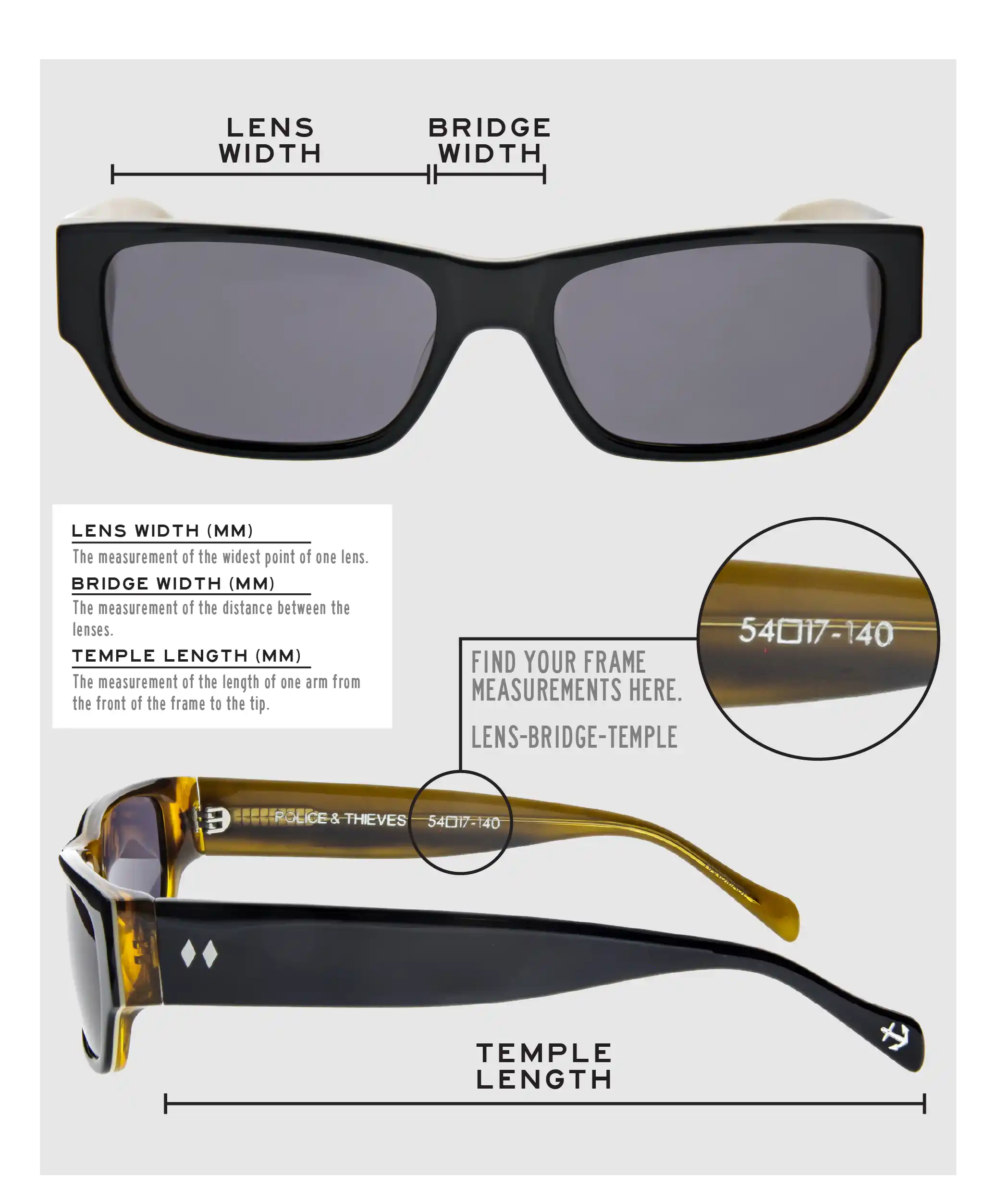 Lens Width: the measurement (in mm) of the widest point of one lens. Bridge Width: the measurement (in mm) of the distance between lenses. Temple Length: the measurement of the length of one arm from the front of the frame to the tip. Measurements are found on the inside of one of the arms in a lens-bridge-temple pattern.