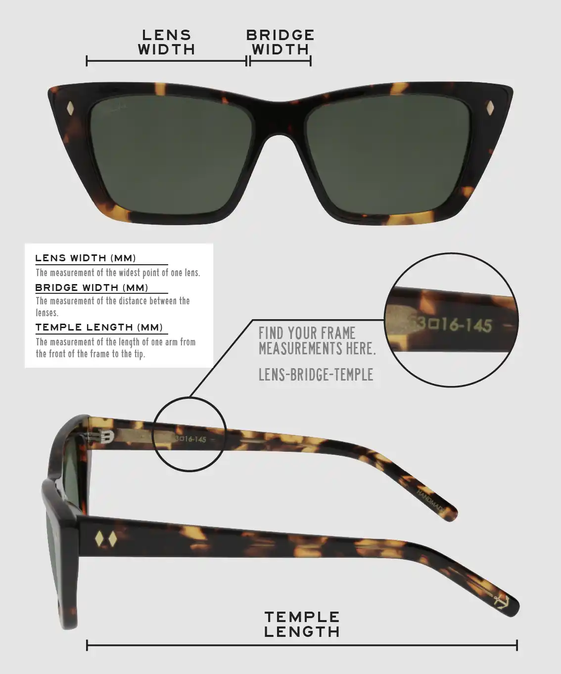 Lens Width: the measurement (in mm) of the widest point of one lens. Bridge Width: the measurement (in mm) of the distance between lenses. Temple Length: the measurement of the length of one arm from the front of the frame to the tip. Measurements are found on the inside of one of the arms in a lens-bridge-temple pattern.