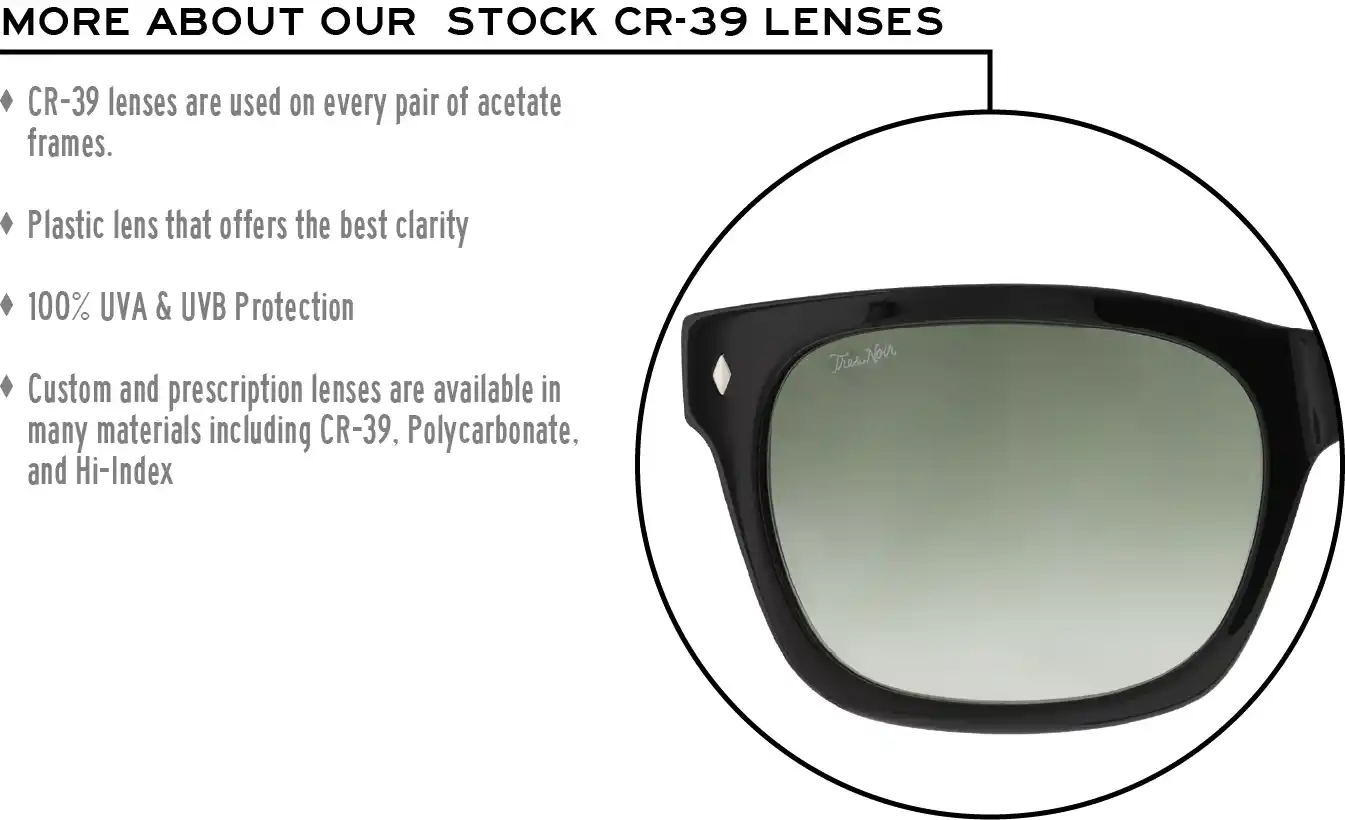 More about our stock cr-39 lenses: CR-39 lenses are used on every pair of acetate frames. Best plastic for clarity. 100% UVA & UVB protection. Shatterproof plastic. Custom and prescription lenses are available in many materials including CR-39, Polycarbonate, and Hi-Index.
