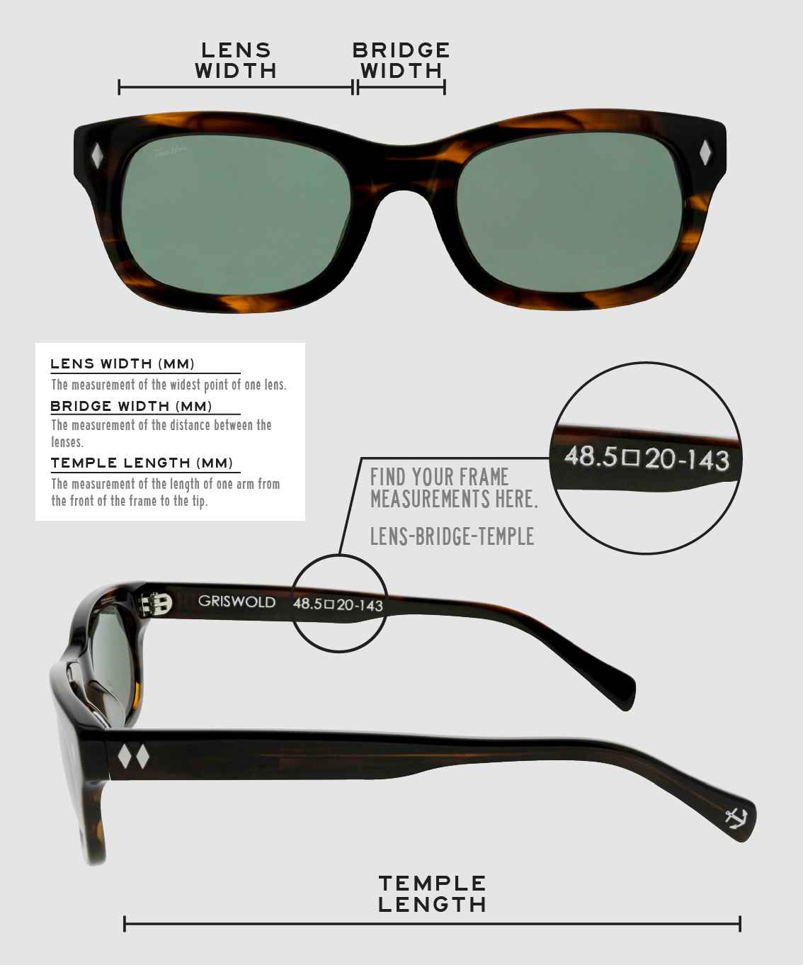 Lens Width: the measurement (in mm) of the widest point of one lens. Bridge Width: the measurement (in mm) of the distance between lenses. Temple Length: the measurement of the length of one arm from the front of the frame to the tip. Measurements are found on the inside of one of the arms in a lens-bridge-temple pattern.