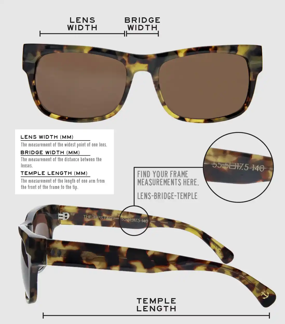 Lens Width: the measurement (in mm) of the widest point of one lens. Bridge Width: the measurement (in mm) of the distance between lenses. Temple Length: the measurement of the length of one arm from the front of the frame to the tip. Measurements are found on the inside of one of the arms in a lens-bridge-temple pattern.