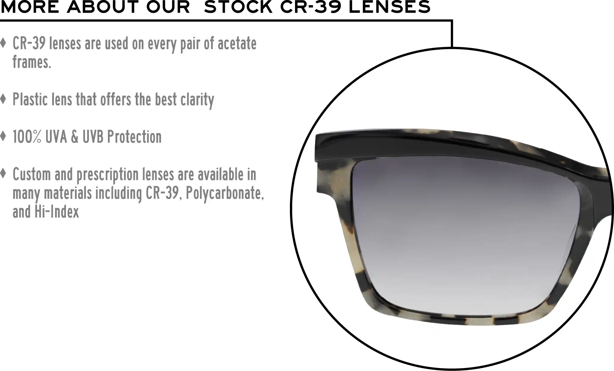 More about our stock cr-39 lenses: CR-39 lenses are used on every pair of acetate frames. Best plastic for clarity. 100% UVA & UVB protection. Shatterproof plastic. Custom and prescription lenses are available in many materials including CR-39, Polycarbonate, and Hi-Index.
