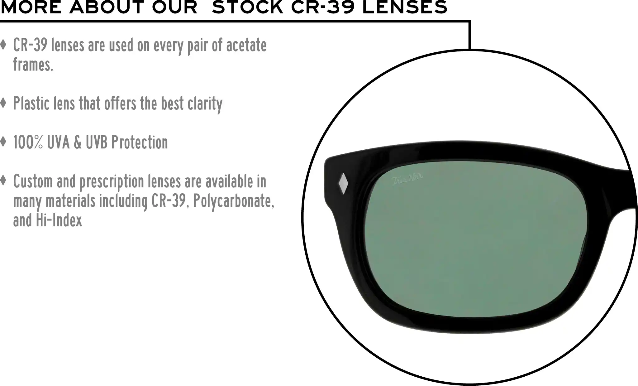 More about our stock cr-39 lenses: CR-39 lenses are used on every pair of acetate frames. Best plastic for clarity. 100% UVA & UVB protection. Shatterproof plastic. Custom and prescription lenses are available in many materials including CR-39, Polycarbonate, and Hi-Index.