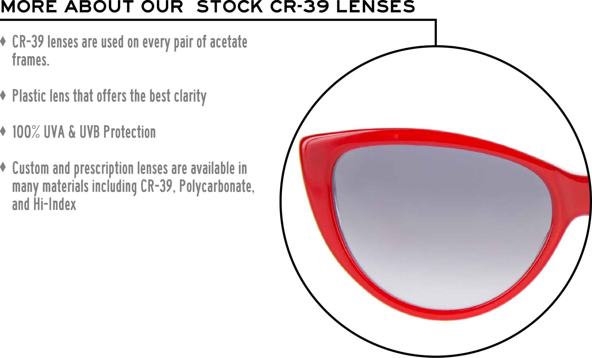 More about our stock cr-39 lenses: CR-39 lenses are used on every pair of acetate frames. Best plastic for clarity. 100% UVA & UVB protection. Shatterproof plastic. Custom and prescription lenses are available in many materials including CR-39, Polycarbonate, and Hi-Index.