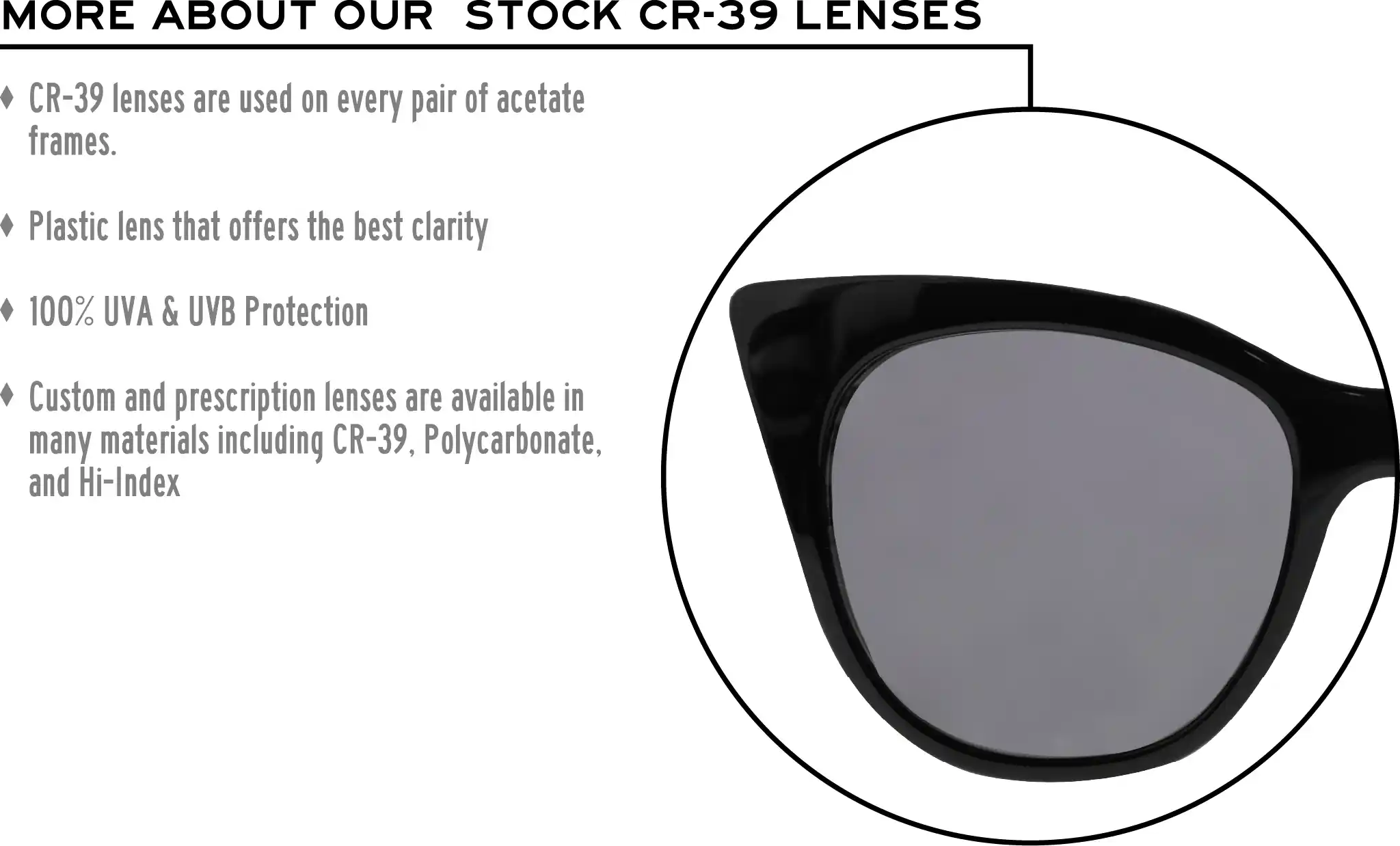 More about our stock cr-39 lenses: CR-39 lenses are used on every pair of acetate frames. Best plastic for clarity. 100% UVA & UVB protection. Shatterproof plastic. Custom and prescription lenses are available in many materials including CR-39, Polycarbonate, and Hi-Index.
