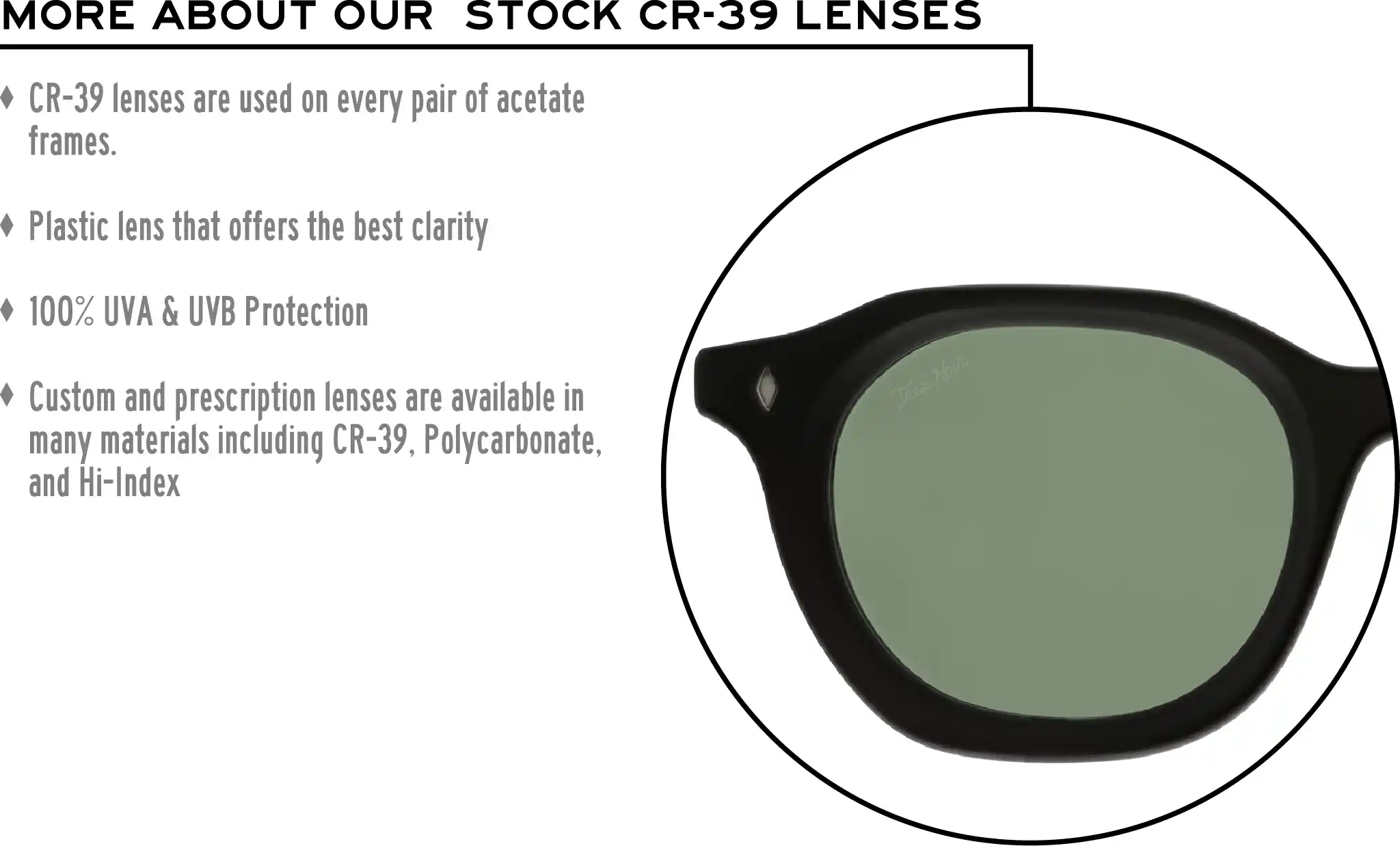 More about our stock cr-39 lenses: CR-39 lenses are used on every pair of acetate frames. Best plastic for clarity. 100% UVA & UVB protection. Shatterproof plastic. Custom and prescription lenses are available in many materials including CR-39, Polycarbonate, and Hi-Index.