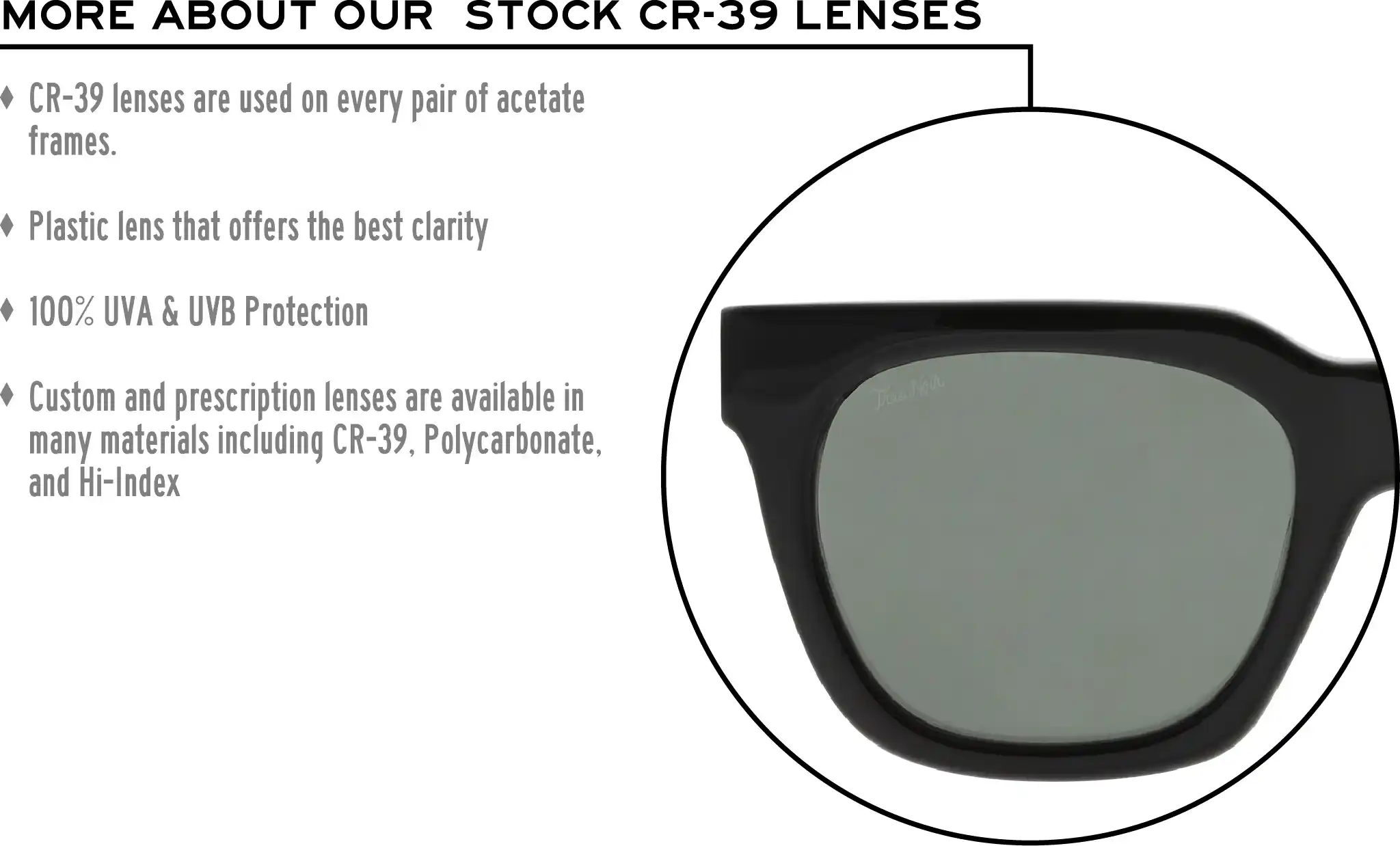 More about our stock cr-39 lenses: CR-39 lenses are used on every pair of acetate frames. Best plastic for clarity. 100% UVA & UVB protection. Shatterproof plastic. Custom and prescription lenses are available in many materials including CR-39, Polycarbonate, and Hi-Index.