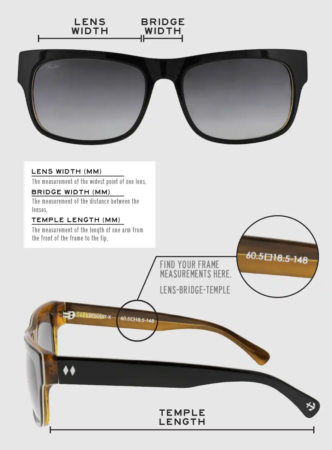 Lens Width: the measurement (in mm) of the widest point of one lens. Bridge Width: the measurement (in mm) of the distance between lenses. Temple Length: the measurement of the length of one arm from the front of the frame to the tip. Measurements are found on the inside of one of the arms in a lens-bridge-temple pattern.