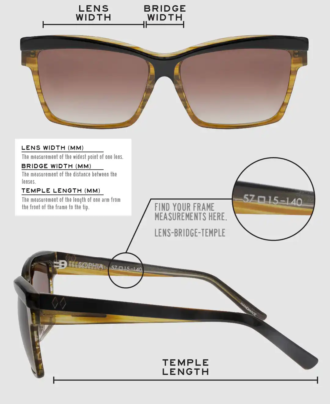 Lens Width: the measurement (in mm) of the widest point of one lens. Bridge Width: the measurement (in mm) of the distance between lenses. Temple Length: the measurement of the length of one arm from the front of the frame to the tip. Measurements are found on the inside of one of the arms in a lens-bridge-temple pattern.