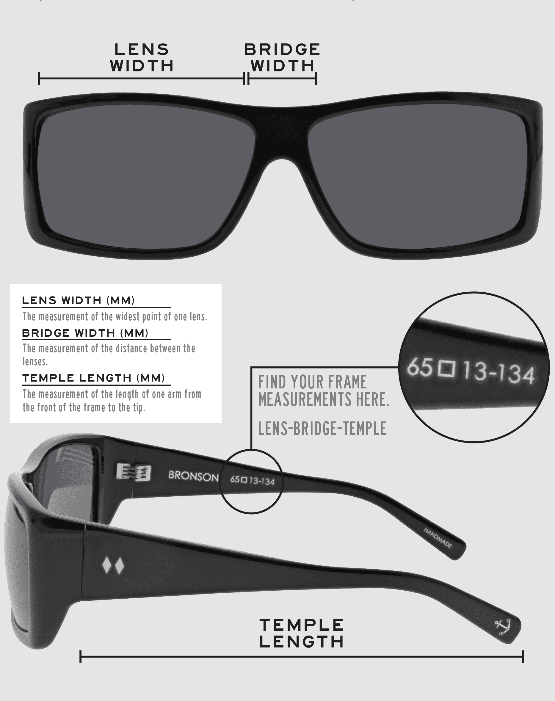 Lens Width: the measurement (in mm) of the widest point of one lens. Bridge Width: the measurement (in mm) of the distance between lenses. Temple Length: the measurement of the length of one arm from the front of the frame to the tip. Measurements are found on the inside of one of the arms in a lens-bridge-temple pattern.