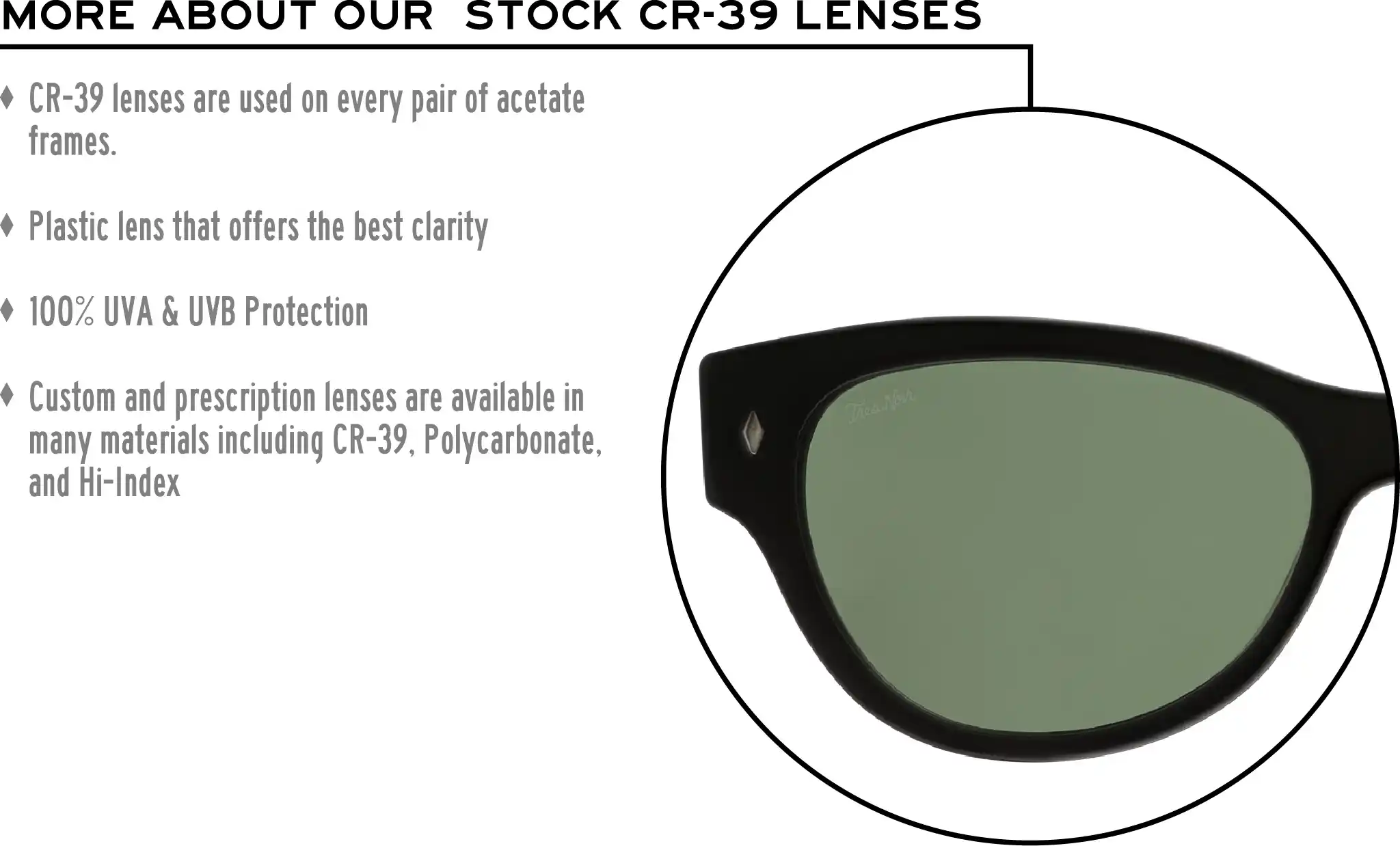 More about our stock cr-39 lenses: CR-39 lenses are used on every pair of acetate frames. Best plastic for clarity. 100% UVA & UVB protection. Shatterproof plastic. Custom and prescription lenses are available in many materials including CR-39, Polycarbonate, and Hi-Index.
