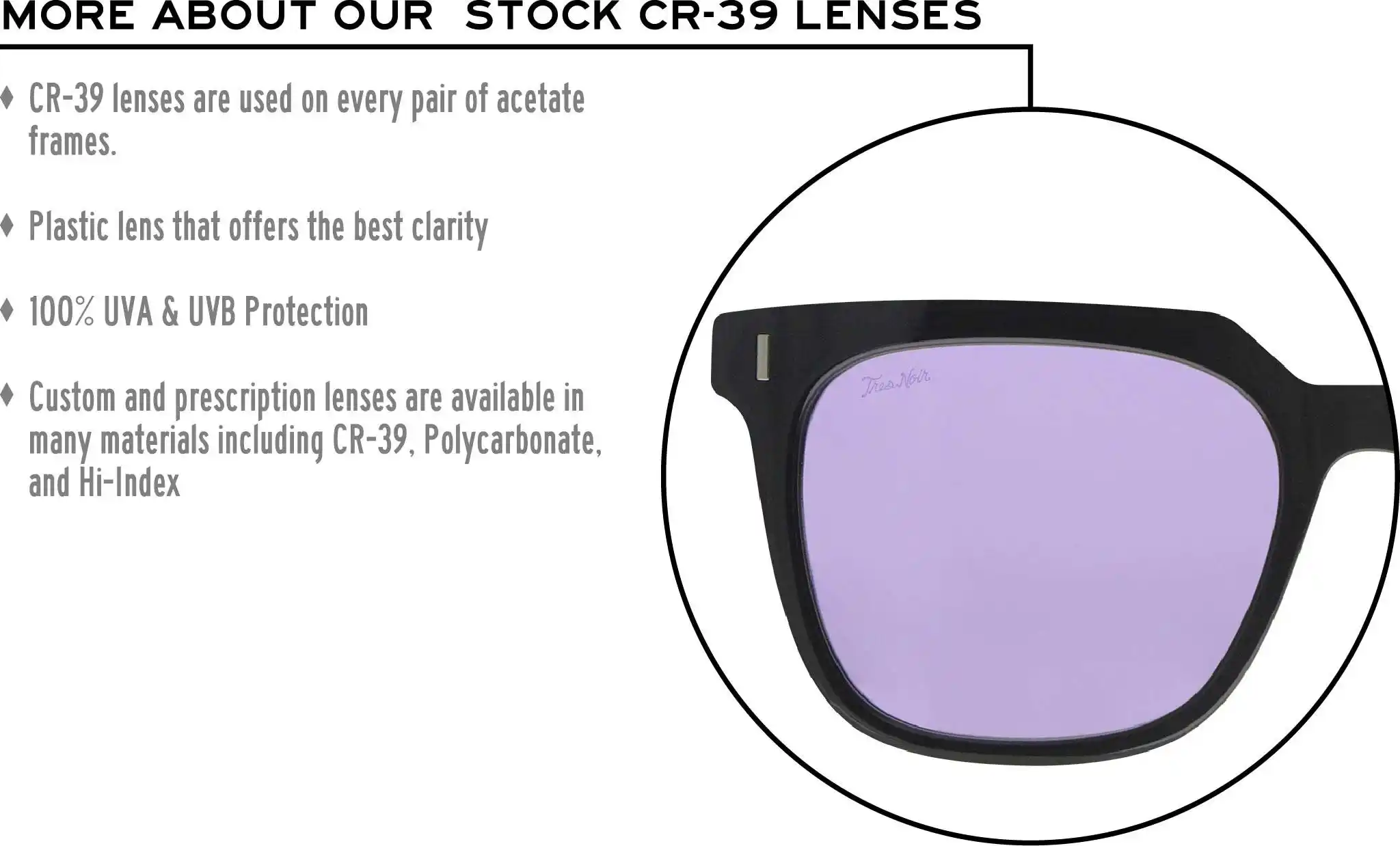 More about our stock cr-39 lenses: CR-39 lenses are used on every pair of acetate frames. Best plastic for clarity. 100% UVA & UVB protection. Shatterproof plastic. Custom and prescription lenses are available in many materials including CR-39, Polycarbonate, and Hi-Index.
