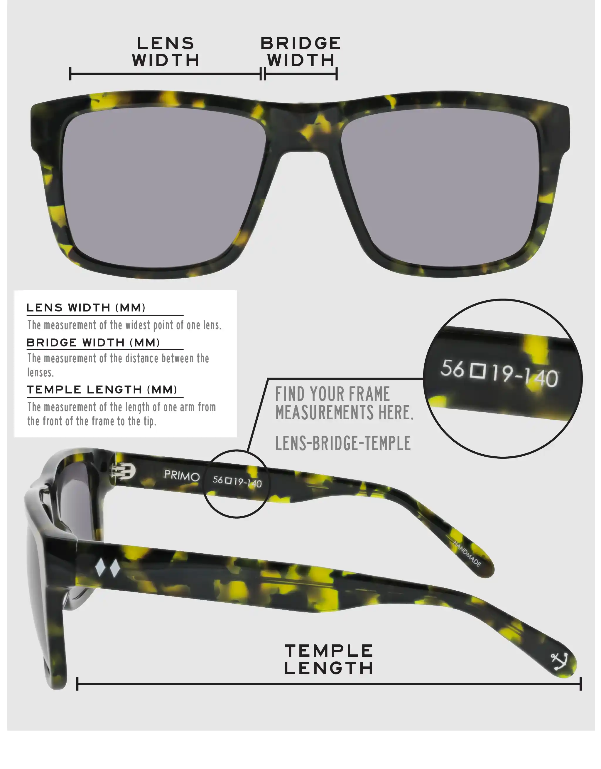 Lens Width: the measurement (in mm) of the widest point of one lens. Bridge Width: the measurement (in mm) of the distance between lenses. Temple Length: the measurement of the length of one arm from the front of the frame to the tip. Measurements are found on the inside of one of the arms in a lens-bridge-temple pattern.