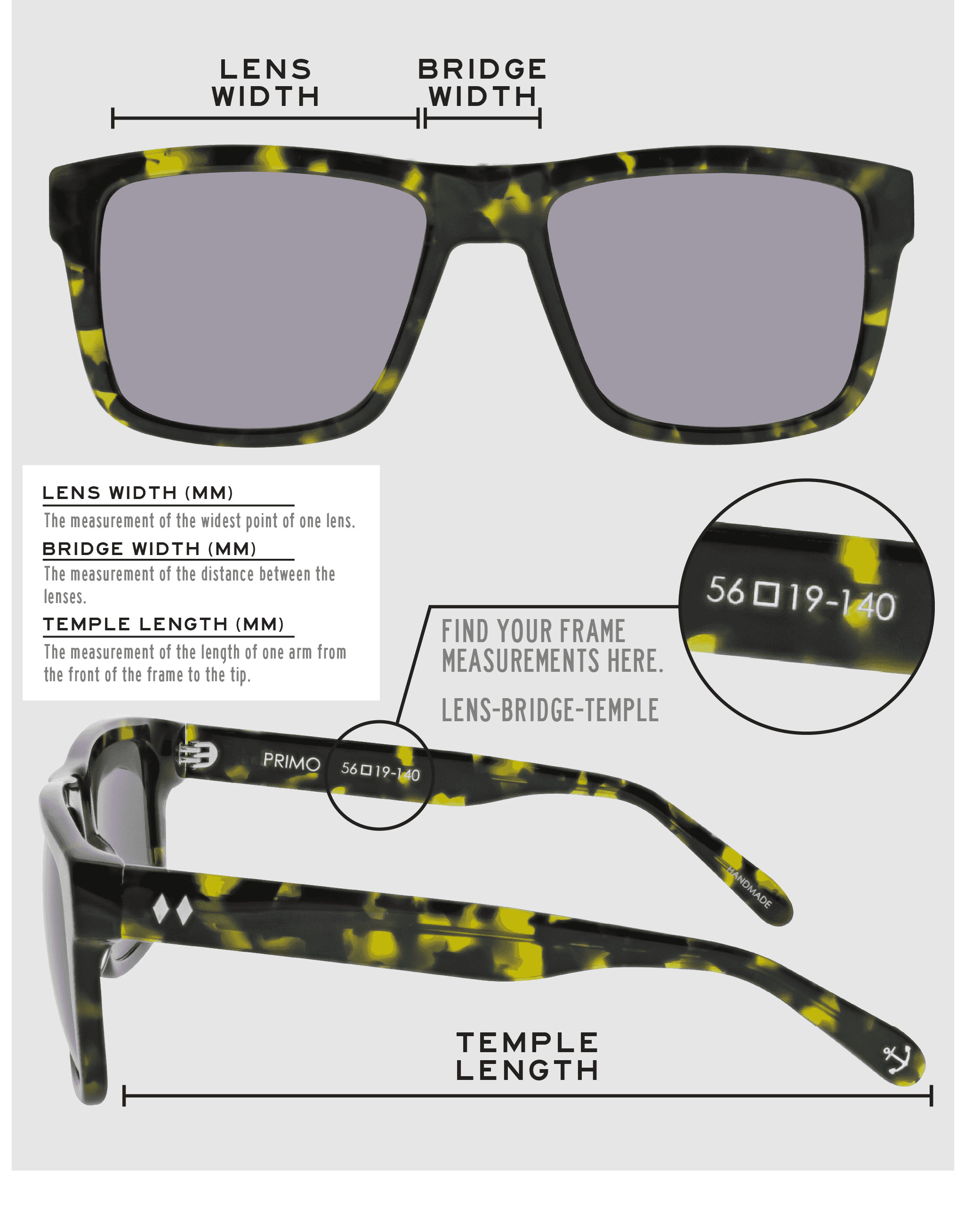 Lens Width: the measurement (in mm) of the widest point of one lens. Bridge Width: the measurement (in mm) of the distance between lenses. Temple Length: the measurement of the length of one arm from the front of the frame to the tip. Measurements are found on the inside of one of the arms in a lens-bridge-temple pattern.