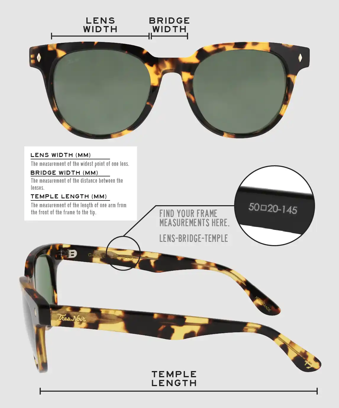 Lens Width: the measurement (in mm) of the widest point of one lens. Bridge Width: the measurement (in mm) of the distance between lenses. Temple Length: the measurement of the length of one arm from the front of the frame to the tip. Measurements are found on the inside of one of the arms in a lens-bridge-temple pattern.