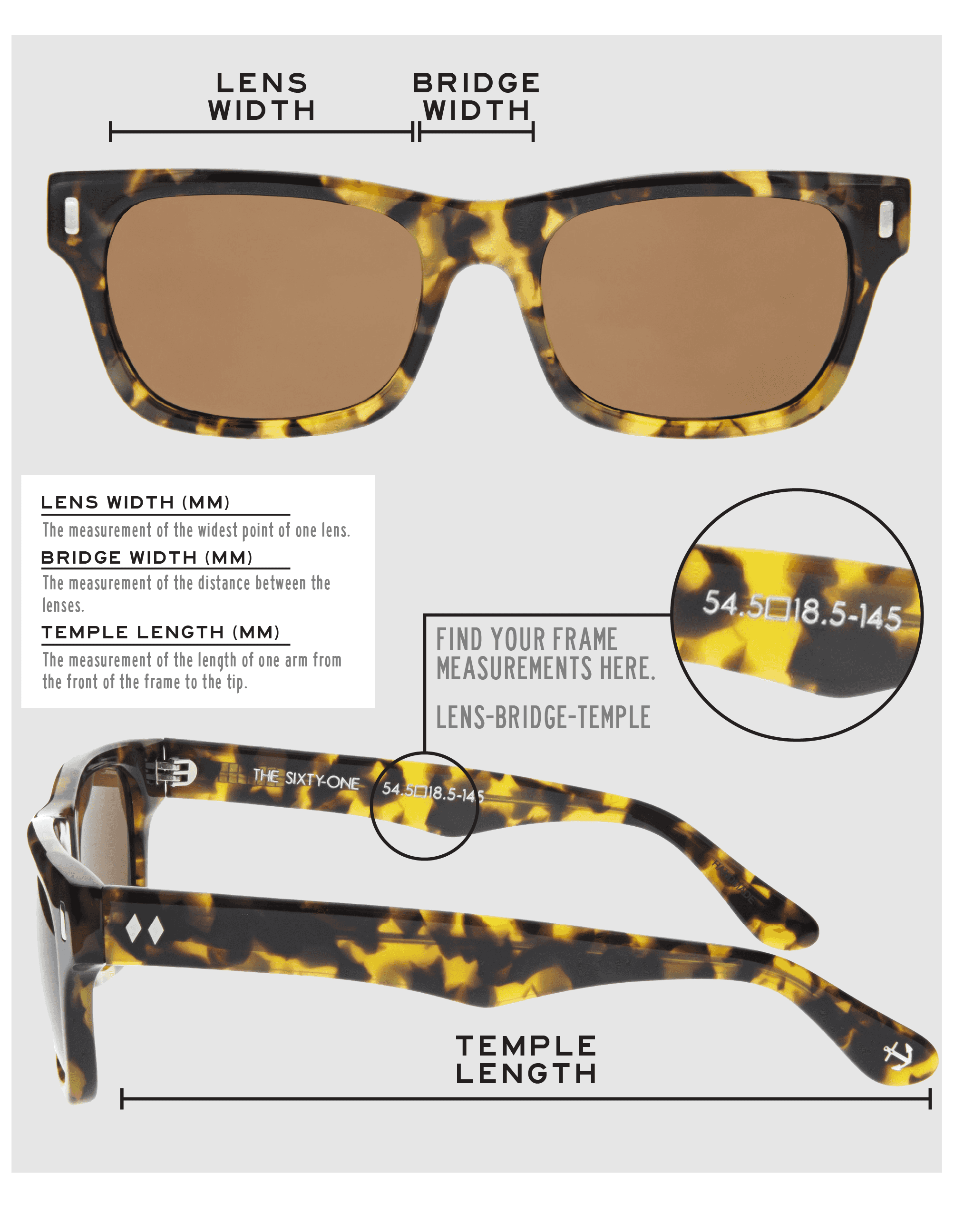 Lens Width: the measurement (in mm) of the widest point of one lens. Bridge Width: the measurement (in mm) of the distance between lenses. Temple Length: the measurement of the length of one arm from the front of the frame to the tip. Measurements are found on the inside of one of the arms in a lens-bridge-temple pattern.