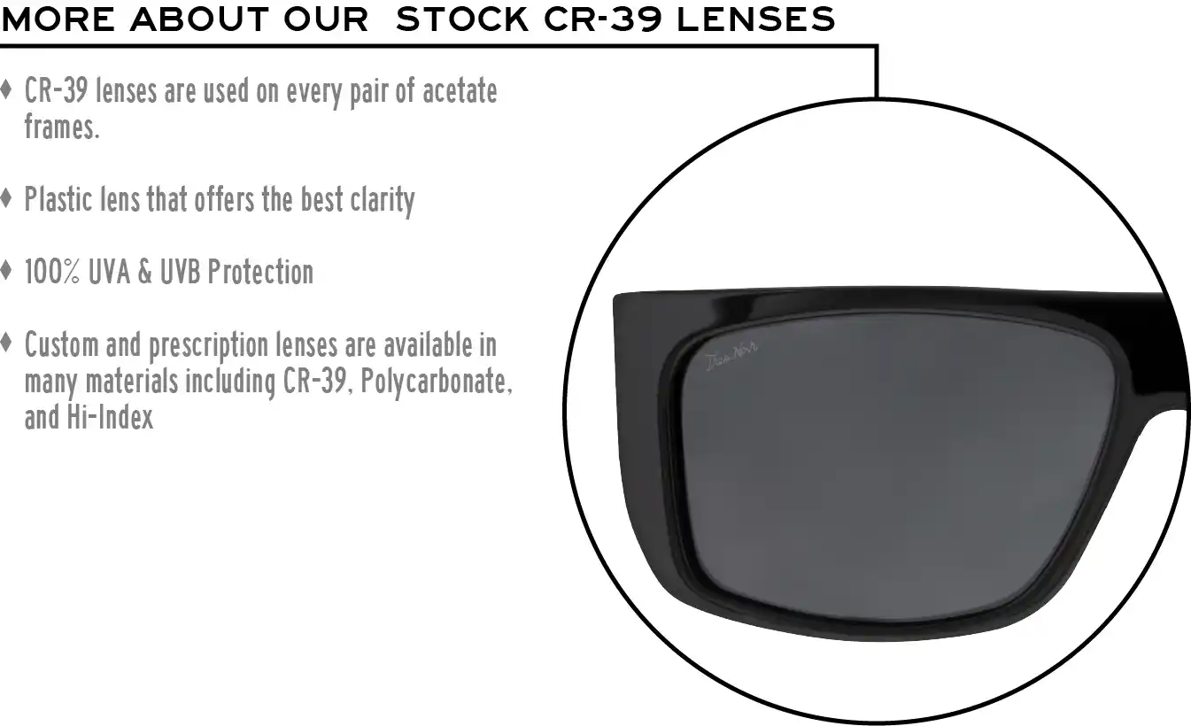More about our stock cr-39 lenses: CR-39 lenses are used on every pair of acetate frames. Best plastic for clarity. 100% UVA & UVB protection. Shatterproof plastic. Custom and prescription lenses are available in many materials including CR-39, Polycarbonate, and Hi-Index.