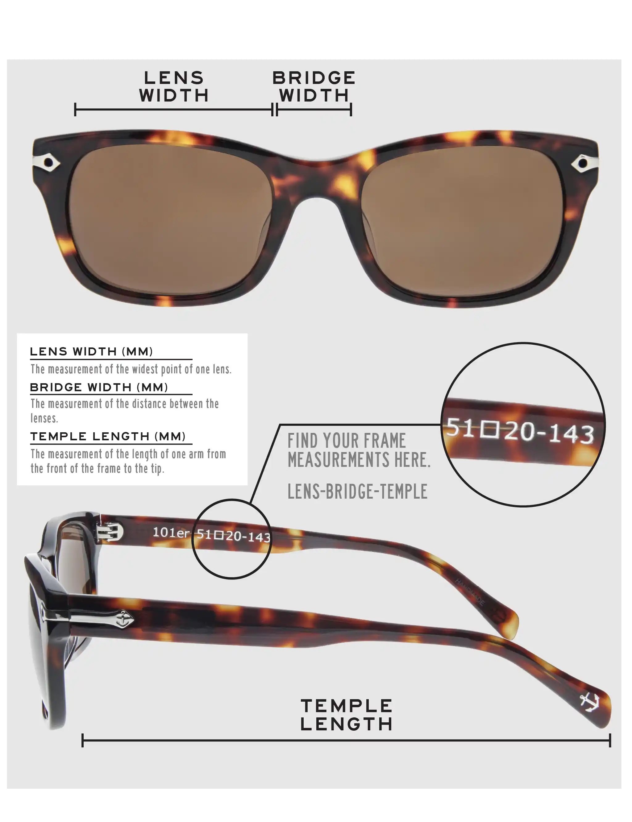 Lens Width: the measurement (in mm) of the widest point of one lens. Bridge Width: the measurement (in mm) of the distance between lenses. Temple Length: the measurement of the length of one arm from the front of the frame to the tip. Measurements are found on the inside of one of the arms in a lens-bridge-temple pattern.